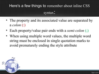 Here's a few things to remember about inline CSS
syntax:
• The property and its associated value are separated by
a colon (:)
• Each property/value pair ends with a semi-colon (;)
• When using multiple word values, the multiple word
string must be enclosed in single quotation marks to
avoid prematurely ending the style attribute
 