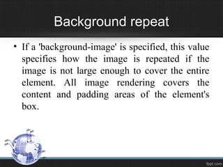 Background repeat
• If a 'background-image' is specified, this value
specifies how the image is repeated if the
image is not large enough to cover the entire
element. All image rendering covers the
content and padding areas of the element's
box.
 