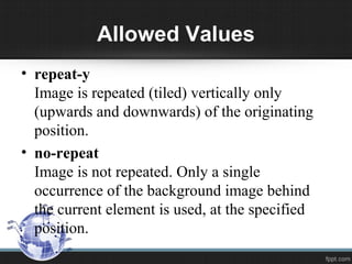 Allowed Values
• repeat-y
Image is repeated (tiled) vertically only
(upwards and downwards) of the originating
position.
• no-repeat
Image is not repeated. Only a single
occurrence of the background image behind
the current element is used, at the specified
position.
 
