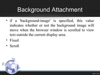 Background Attachment
• if a 'background-image' is specified, this value
indicates whether or not the background image will
move when the browser window is scrolled to view
text outside the current display area.
• Fixed
• Scroll
 