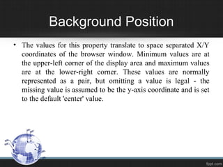 Background Position
• The values for this property translate to space separated X/Y
coordinates of the browser window. Minimum values are at
the upper-left corner of the display area and maximum values
are at the lower-right corner. These values are normally
represented as a pair, but omitting a value is legal - the
missing value is assumed to be the y-axis coordinate and is set
to the default 'center' value.
 