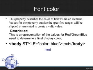 Font color
• This property describes the color of text within an element.
Values for the property outside the specified ranges will be
clipped or truncated to create a valid value.
Description:
This is a representation of the values for Red/Green/Blue
used to determine a final display color.
• <body STYLE="color: blue">text</body>
text
 