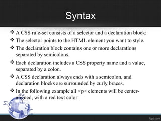 Syntax
 A CSS rule-set consists of a selector and a declaration block:
 The selector points to the HTML element you want to style.
 The declaration block contains one or more declarations
separated by semicolons.
 Each declaration includes a CSS property name and a value,
separated by a colon.
 A CSS declaration always ends with a semicolon, and
declaration blocks are surrounded by curly braces.
 In the following example all <p> elements will be center-
aligned, with a red text color:
 