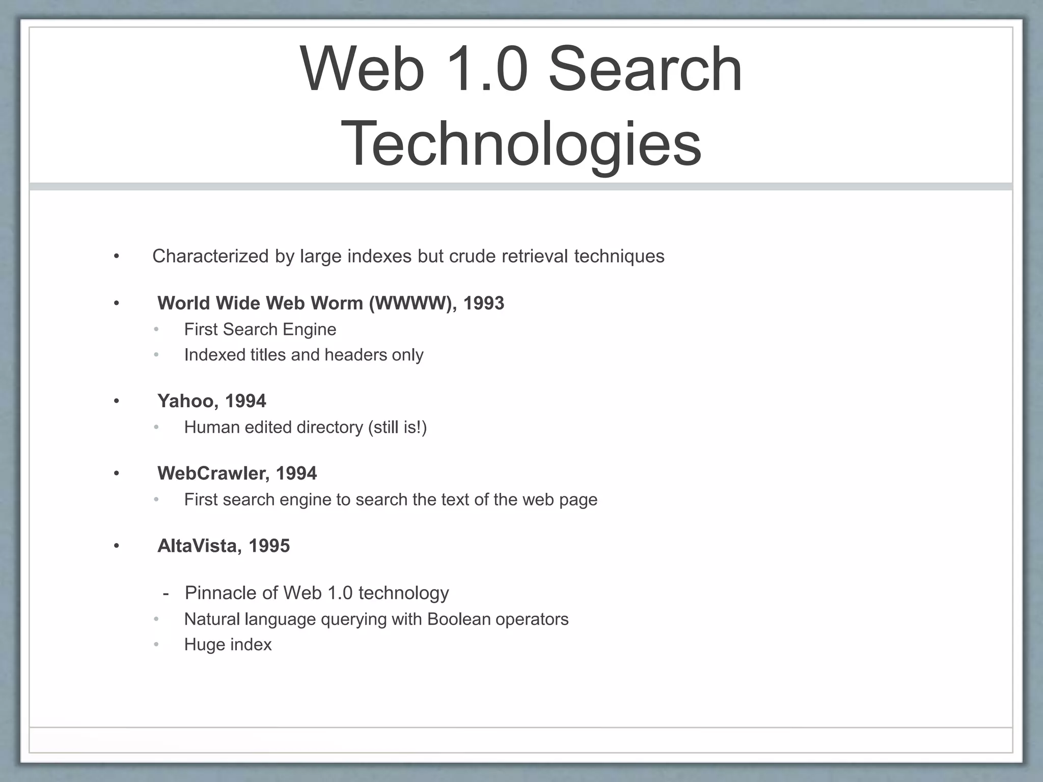 Web 1.0 Search
Technologies
• Characterized by large indexes but crude retrieval techniques
• World Wide Web Worm (WWWW), 1993
• First Search Engine
• Indexed titles and headers only
• Yahoo, 1994
• Human edited directory (still is!)
• WebCrawler, 1994
• First search engine to search the text of the web page
• AltaVista, 1995
- Pinnacle of Web 1.0 technology
• Natural language querying with Boolean operators
• Huge index
 