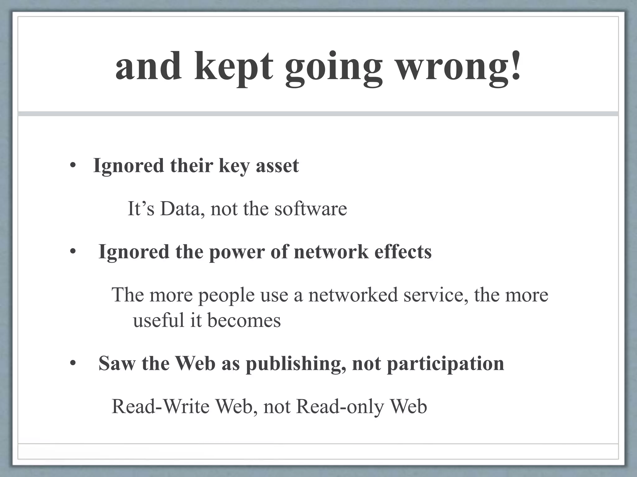 and kept going wrong!
• Ignored their key asset
It’s Data, not the software
• Ignored the power of network effects
The more people use a networked service, the more
useful it becomes
• Saw the Web as publishing, not participation
Read-Write Web, not Read-only Web
 