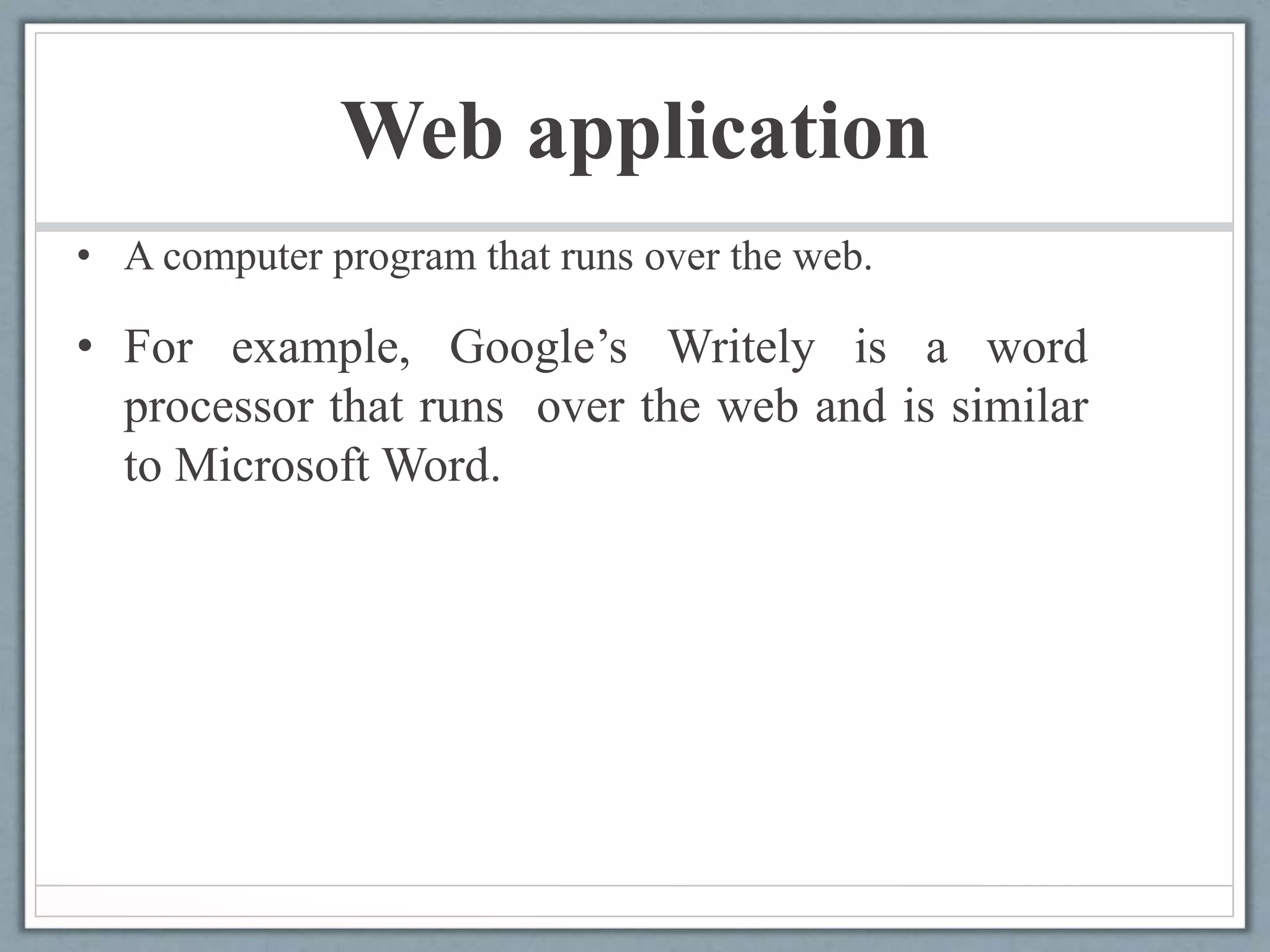 Web application
• A computer program that runs over the web.
• For example, Google’s Writely is a word
processor that runs over the web and is similar
to Microsoft Word.
 