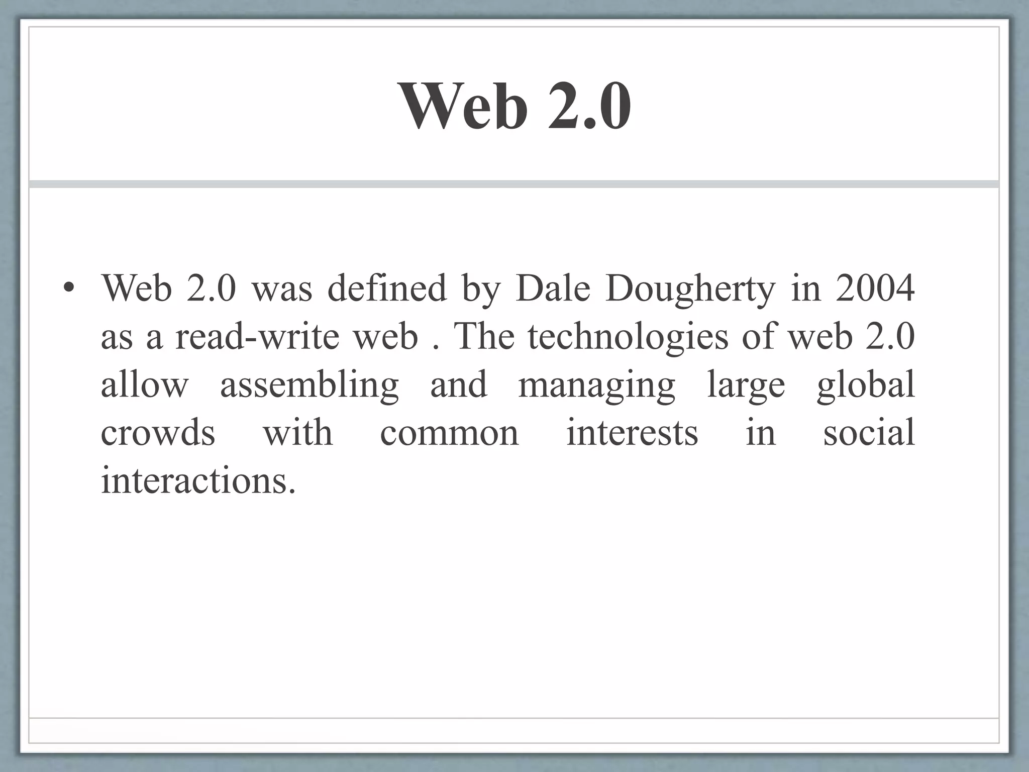 Web 2.0
• Web 2.0 was defined by Dale Dougherty in 2004
as a read-write web . The technologies of web 2.0
allow assembling and managing large global
crowds with common interests in social
interactions.
 