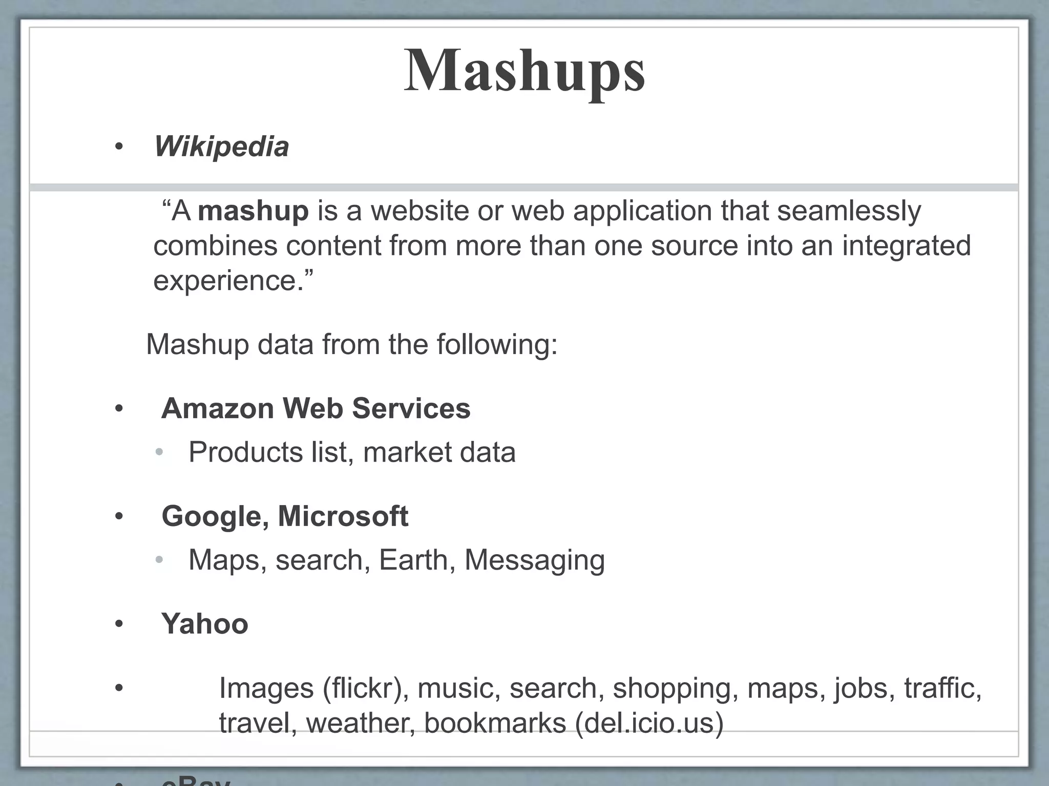 Mashups
• Wikipedia
“A mashup is a website or web application that seamlessly
combines content from more than one source into an integrated
experience.”
Mashup data from the following:
• Amazon Web Services
• Products list, market data
• Google, Microsoft
• Maps, search, Earth, Messaging
• Yahoo
• Images (flickr), music, search, shopping, maps, jobs, traffic,
travel, weather, bookmarks (del.icio.us)
 