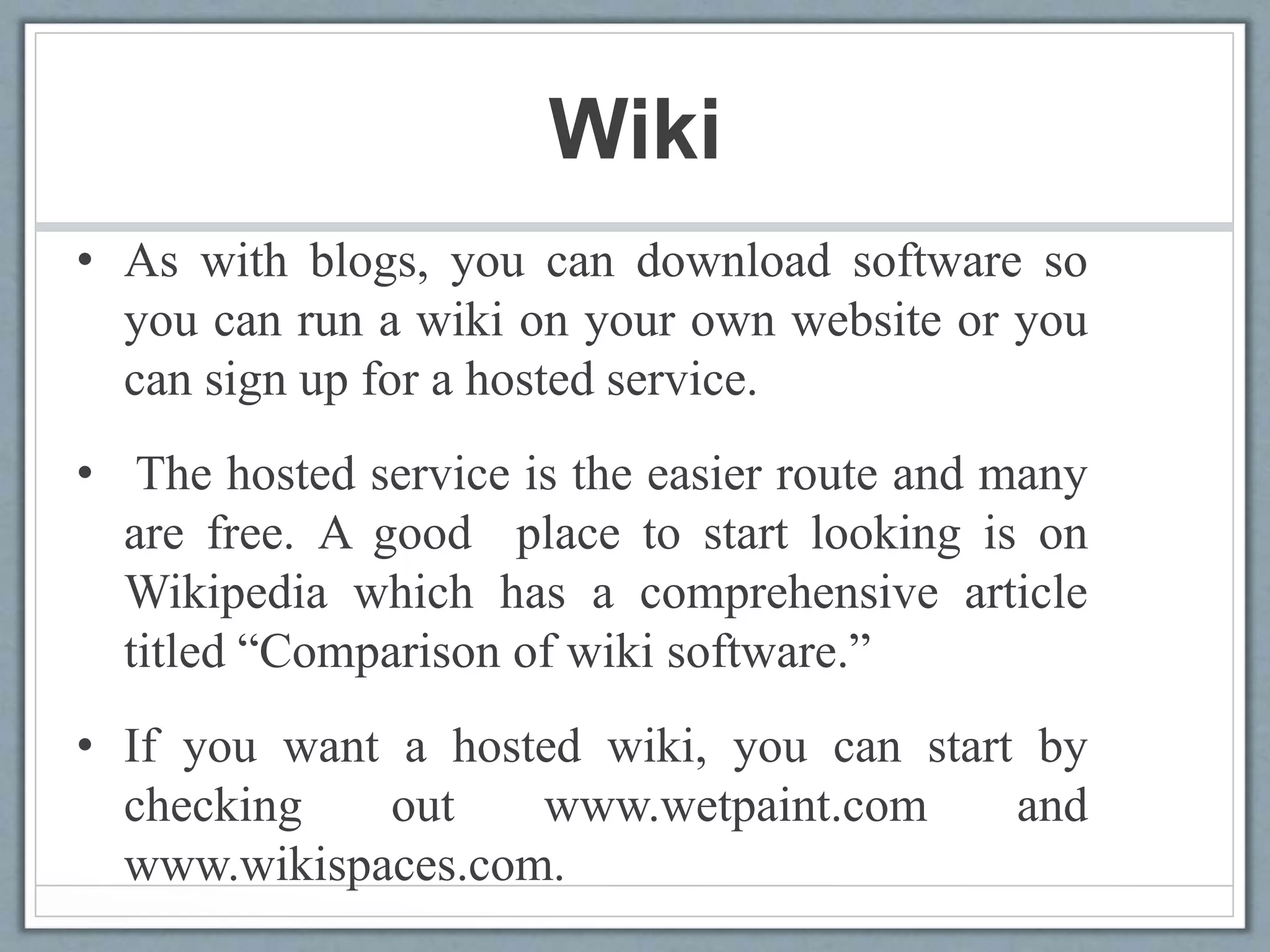 Wiki
• As with blogs, you can download software so
you can run a wiki on your own website or you
can sign up for a hosted service.
• The hosted service is the easier route and many
are free. A good place to start looking is on
Wikipedia which has a comprehensive article
titled “Comparison of wiki software.”
• If you want a hosted wiki, you can start by
checking out www.wetpaint.com and
www.wikispaces.com.
 