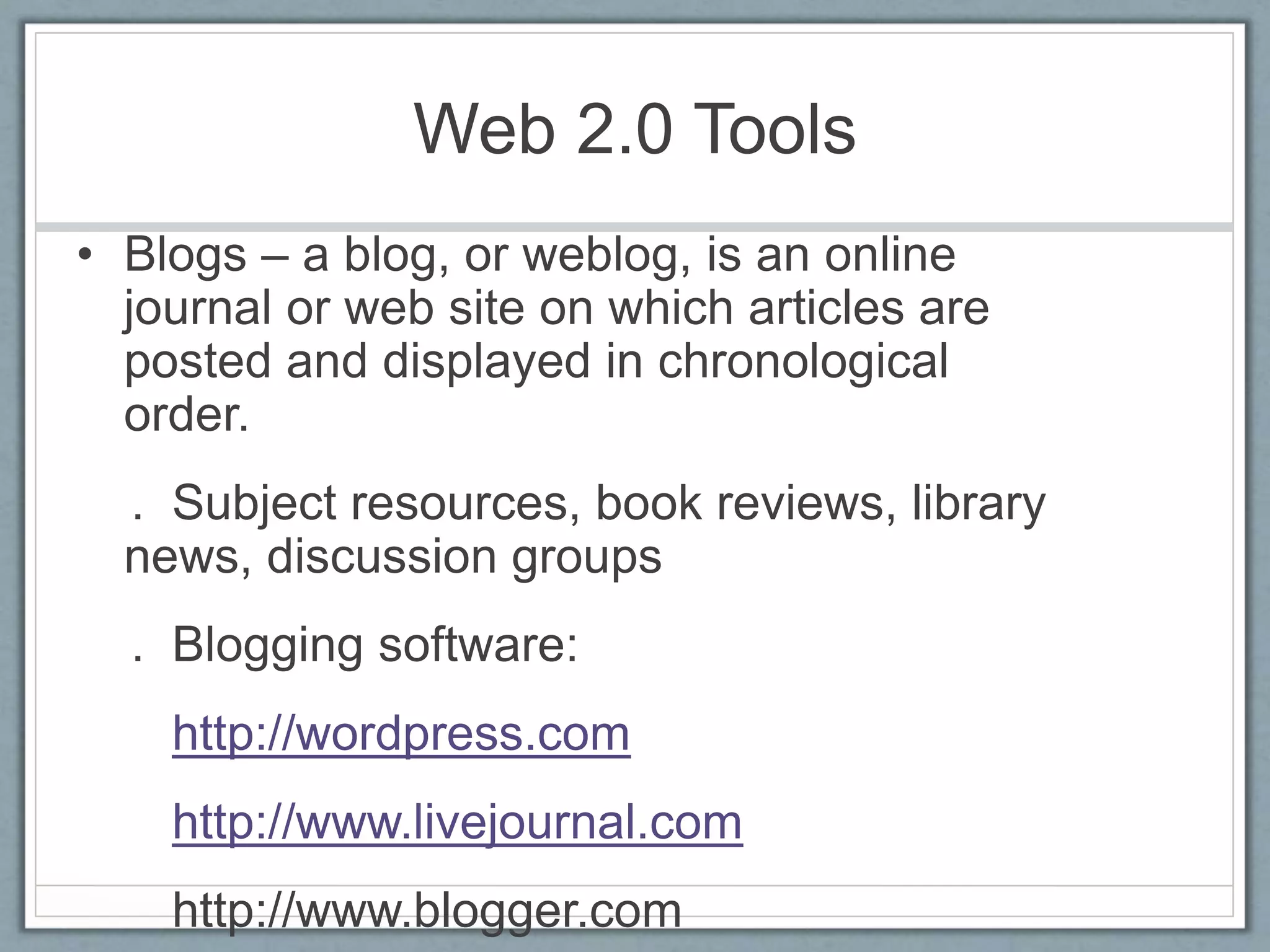Web 2.0 Tools
• Blogs – a blog, or weblog, is an online
journal or web site on which articles are
posted and displayed in chronological
order.
. Subject resources, book reviews, library
news, discussion groups
. Blogging software:
http://wordpress.com
http://www.livejournal.com
http://www.blogger.com
 