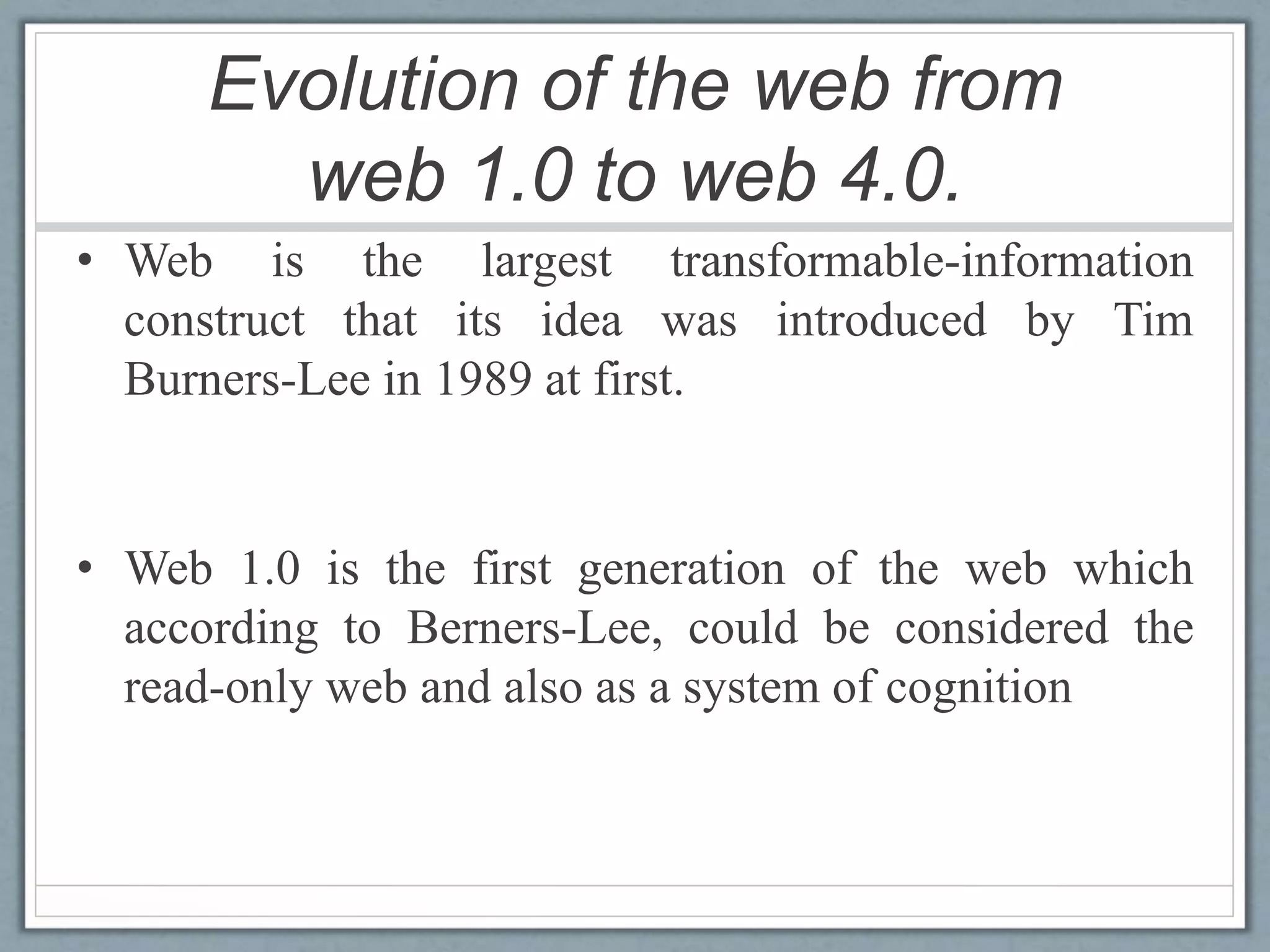 Evolution of the web from
web 1.0 to web 4.0.
• Web is the largest transformable-information
construct that its idea was introduced by Tim
Burners-Lee in 1989 at first.
• Web 1.0 is the first generation of the web which
according to Berners-Lee, could be considered the
read-only web and also as a system of cognition
 