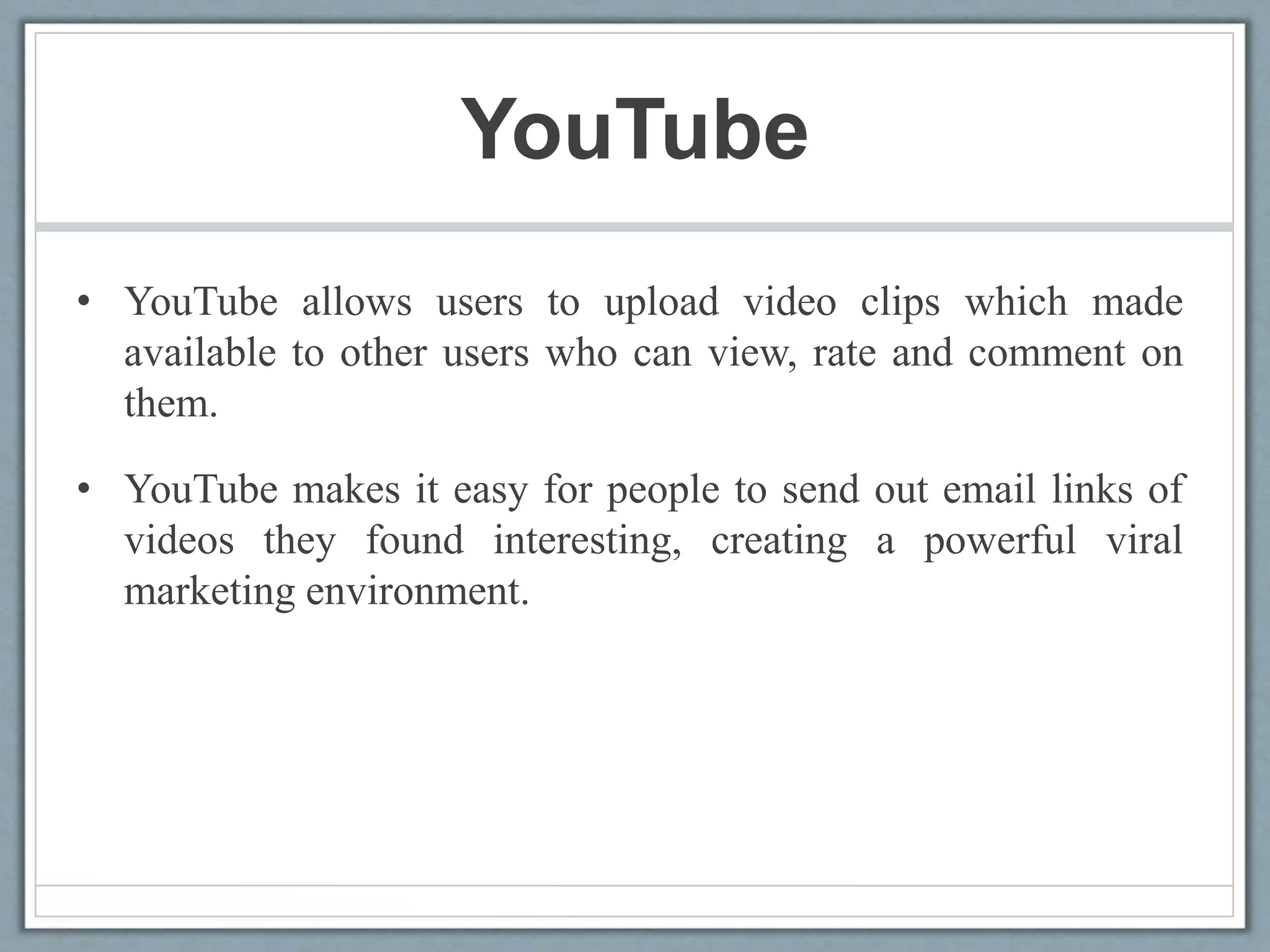 YouTube
• YouTube allows users to upload video clips which made
available to other users who can view, rate and comment on
them.
• YouTube makes it easy for people to send out email links of
videos they found interesting, creating a powerful viral
marketing environment.
 