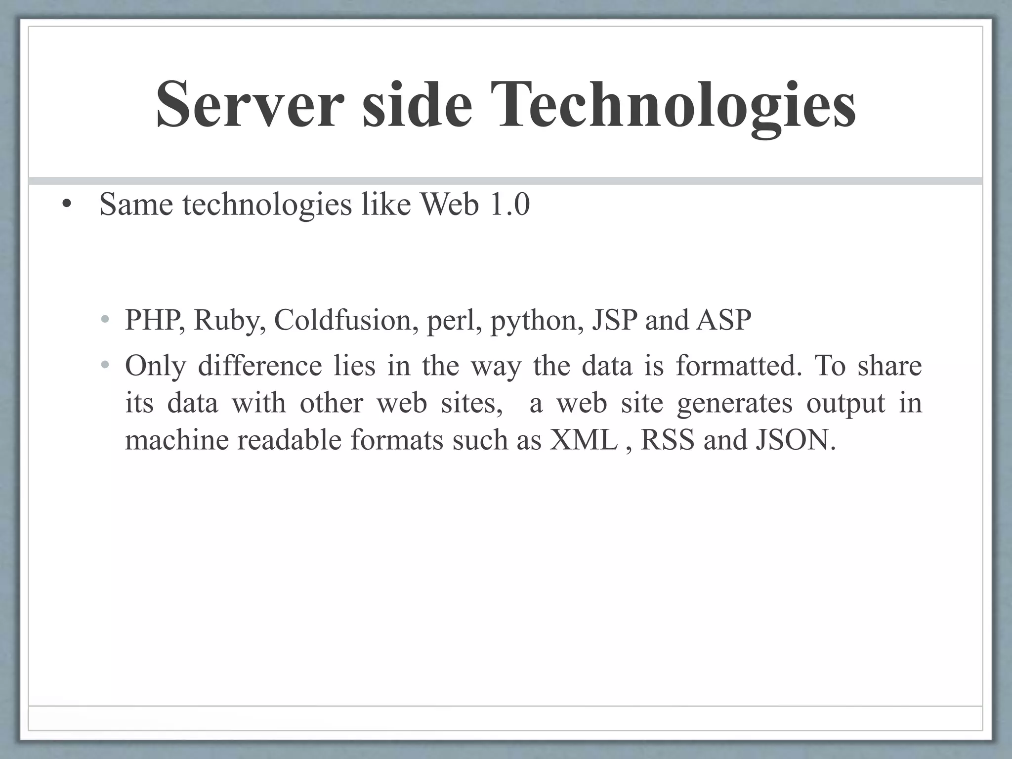 Server side Technologies
• Same technologies like Web 1.0
• PHP, Ruby, Coldfusion, perl, python, JSP and ASP
• Only difference lies in the way the data is formatted. To share
its data with other web sites, a web site generates output in
machine readable formats such as XML , RSS and JSON.
 