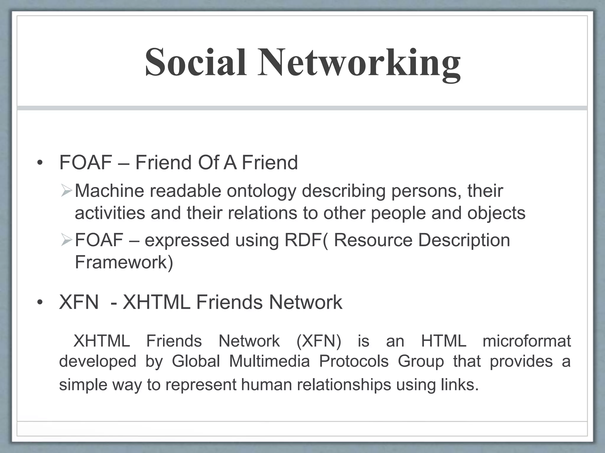 Social Networking
• FOAF – Friend Of A Friend
Machine readable ontology describing persons, their
activities and their relations to other people and objects
FOAF – expressed using RDF( Resource Description
Framework)
• XFN - XHTML Friends Network
XHTML Friends Network (XFN) is an HTML microformat
developed by Global Multimedia Protocols Group that provides a
simple way to represent human relationships using links.
 