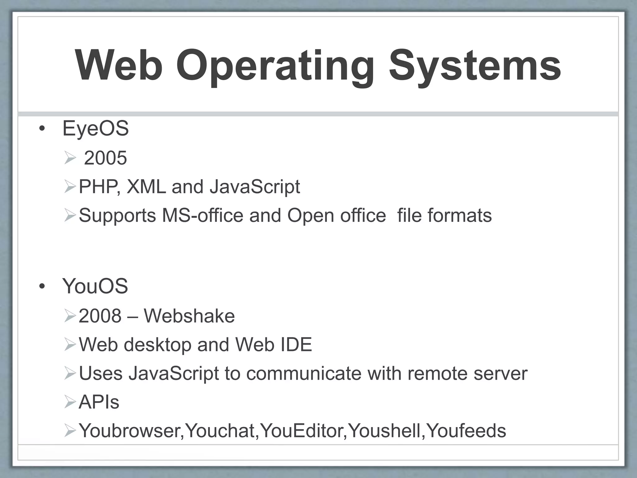Web Operating Systems
• EyeOS
 2005
PHP, XML and JavaScript
Supports MS-office and Open office file formats
• YouOS
2008 – Webshake
Web desktop and Web IDE
Uses JavaScript to communicate with remote server
APIs
Youbrowser,Youchat,YouEditor,Youshell,Youfeeds
 