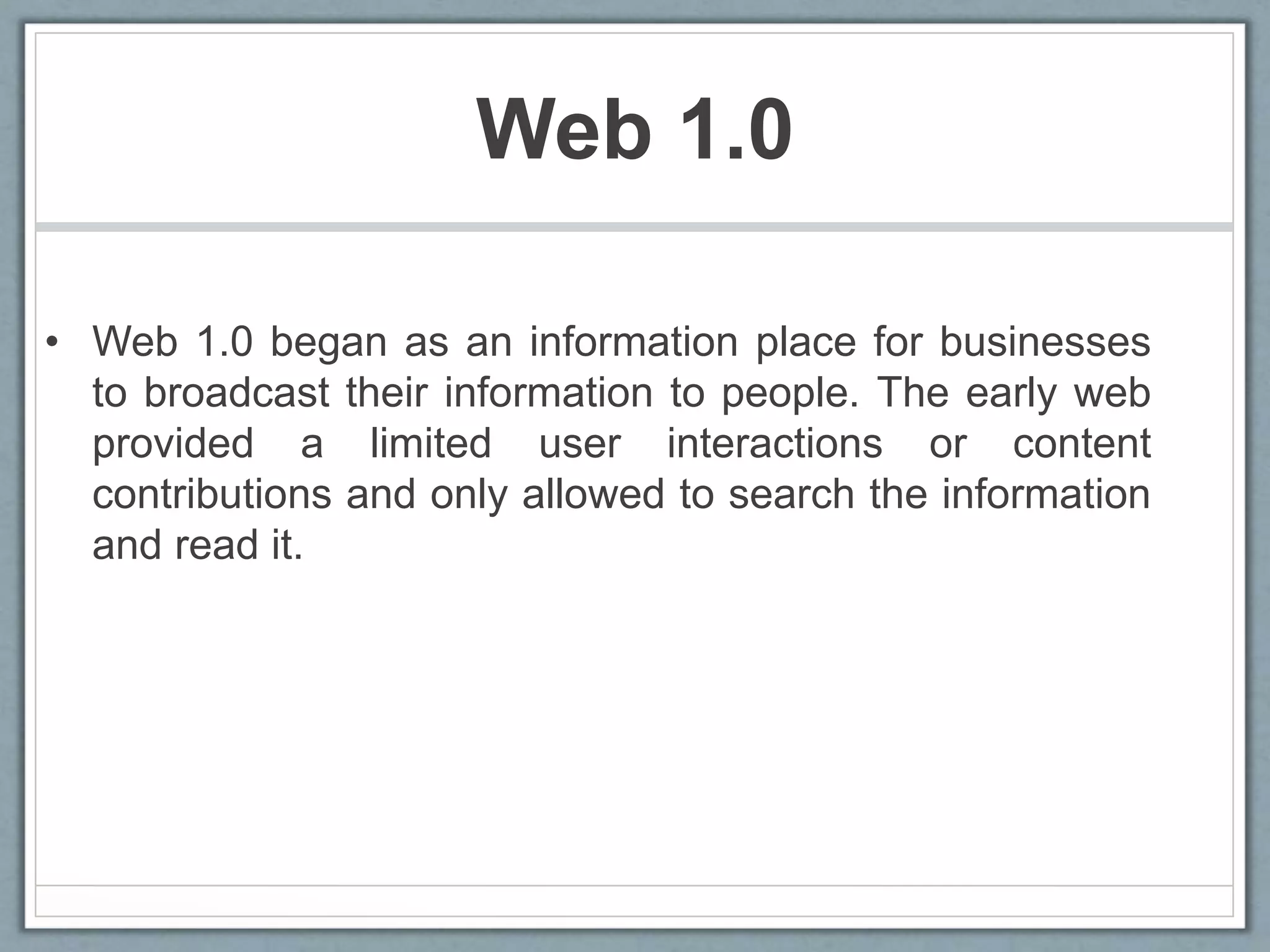 Web 1.0
• Web 1.0 began as an information place for businesses
to broadcast their information to people. The early web
provided a limited user interactions or content
contributions and only allowed to search the information
and read it.
 