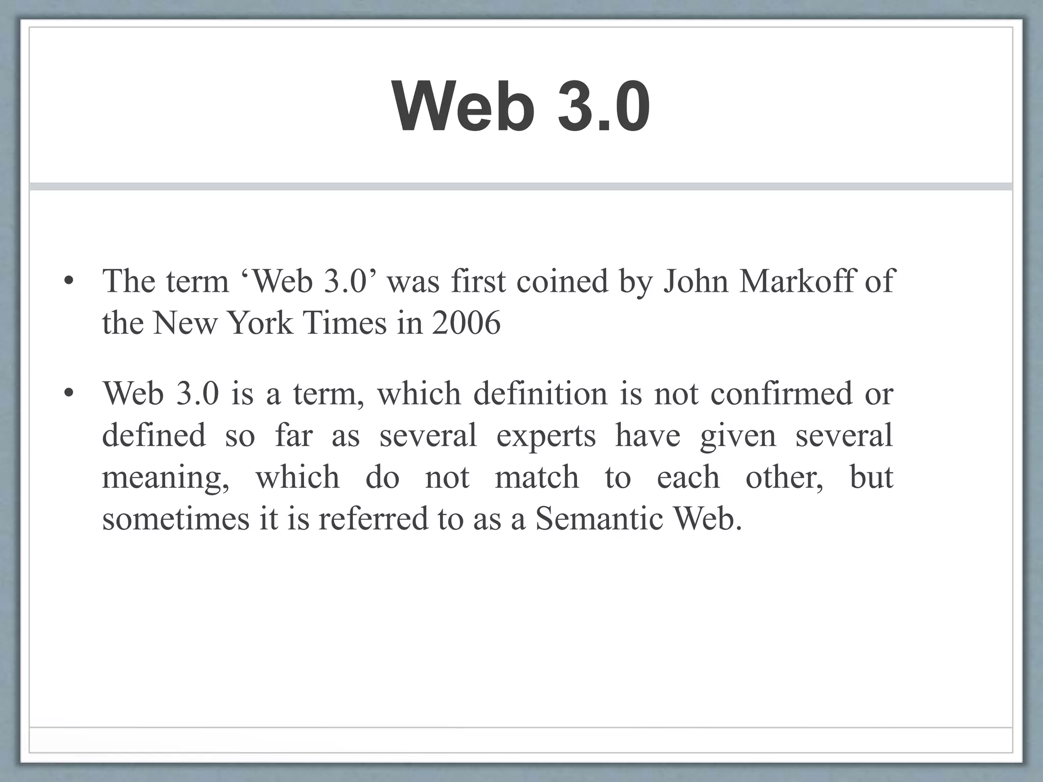 Web 3.0
• The term ‘Web 3.0’ was first coined by John Markoff of
the New York Times in 2006
• Web 3.0 is a term, which definition is not confirmed or
defined so far as several experts have given several
meaning, which do not match to each other, but
sometimes it is referred to as a Semantic Web.
 