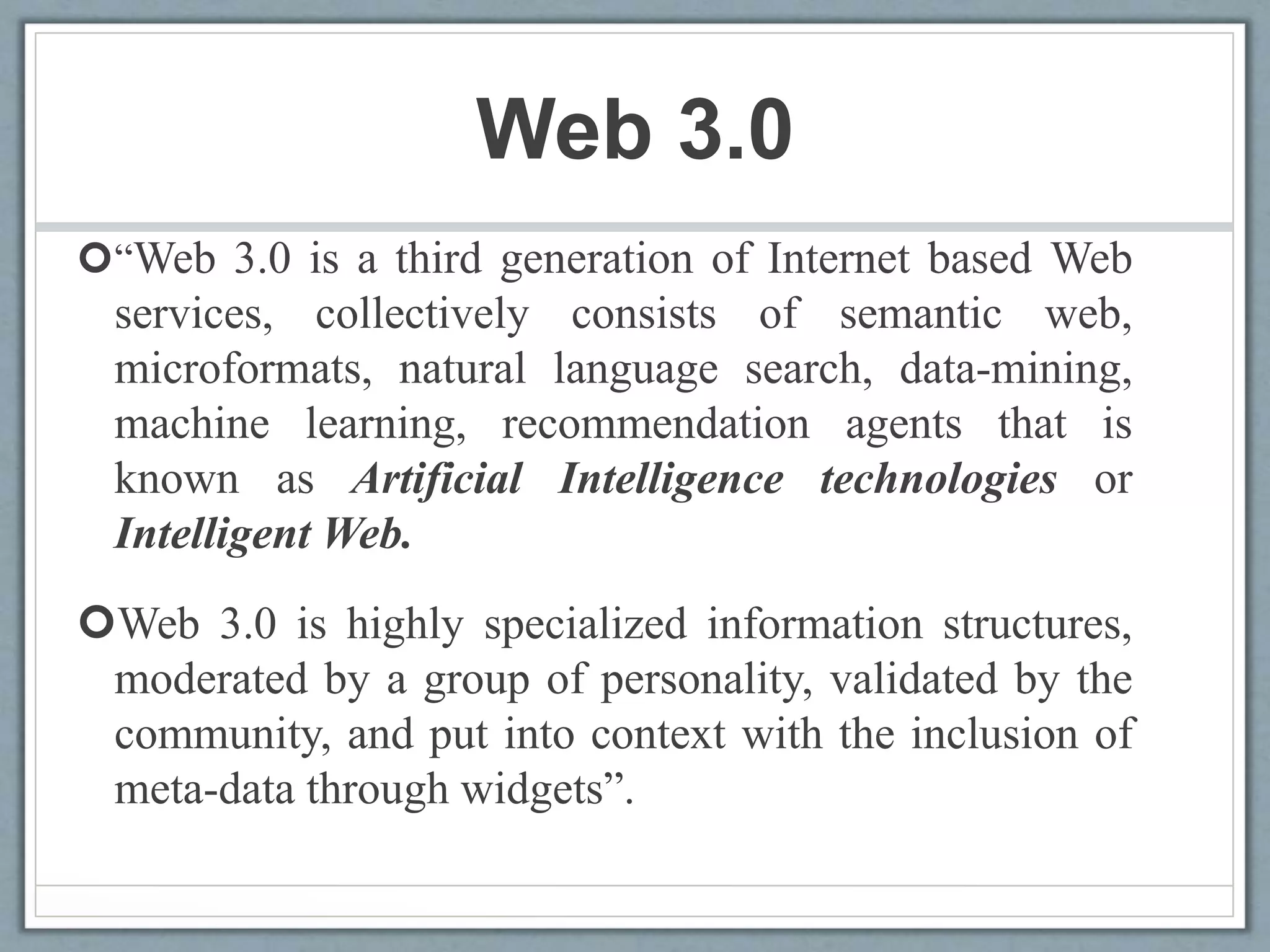 Web 3.0
“Web 3.0 is a third generation of Internet based Web
services, collectively consists of semantic web,
microformats, natural language search, data-mining,
machine learning, recommendation agents that is
known as Artificial Intelligence technologies or
Intelligent Web.
Web 3.0 is highly specialized information structures,
moderated by a group of personality, validated by the
community, and put into context with the inclusion of
meta-data through widgets”.
 