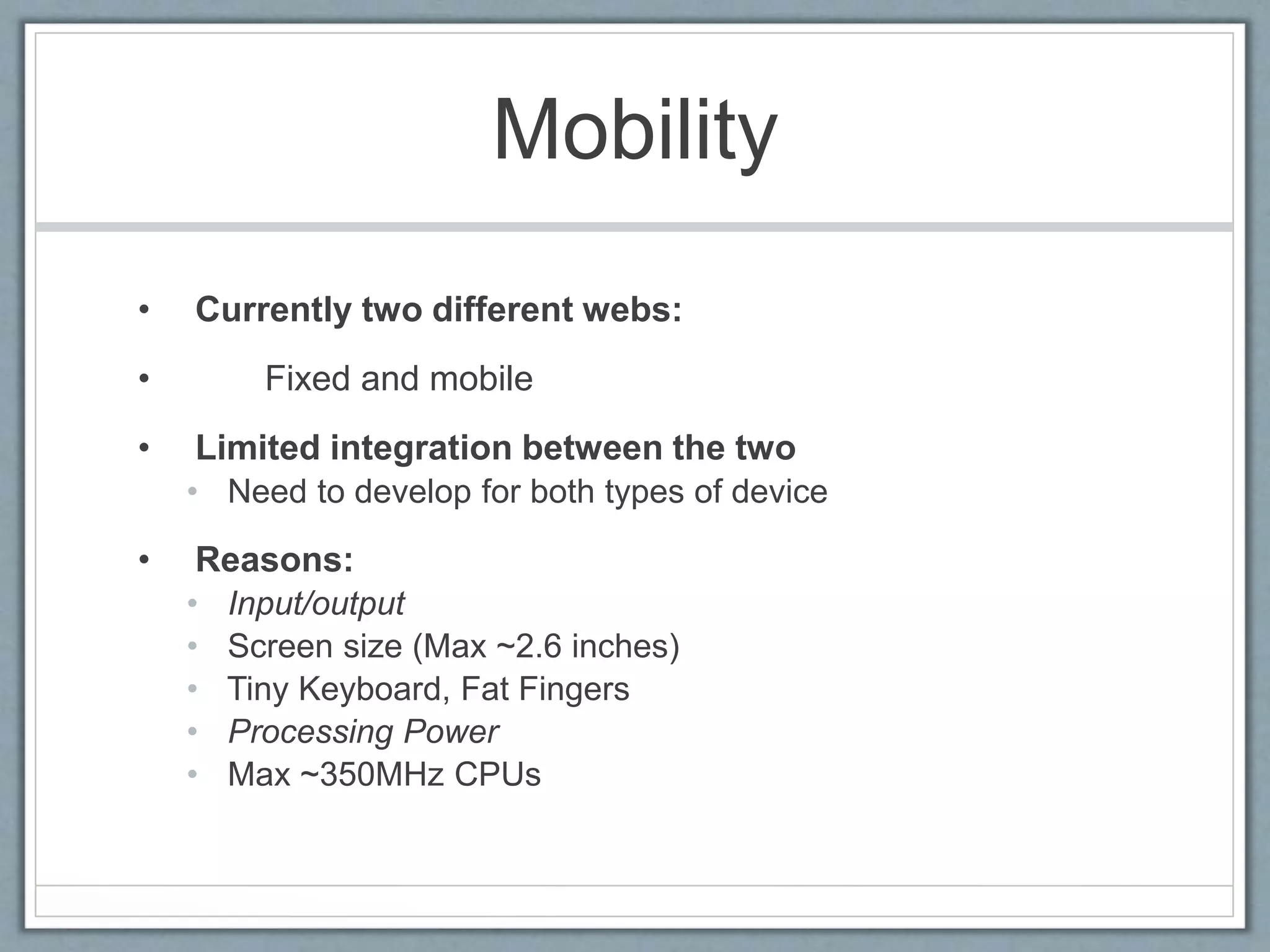 Mobility
• Currently two different webs:
• Fixed and mobile
• Limited integration between the two
• Need to develop for both types of device
• Reasons:
• Input/output
• Screen size (Max ~2.6 inches)
• Tiny Keyboard, Fat Fingers
• Processing Power
• Max ~350MHz CPUs
 