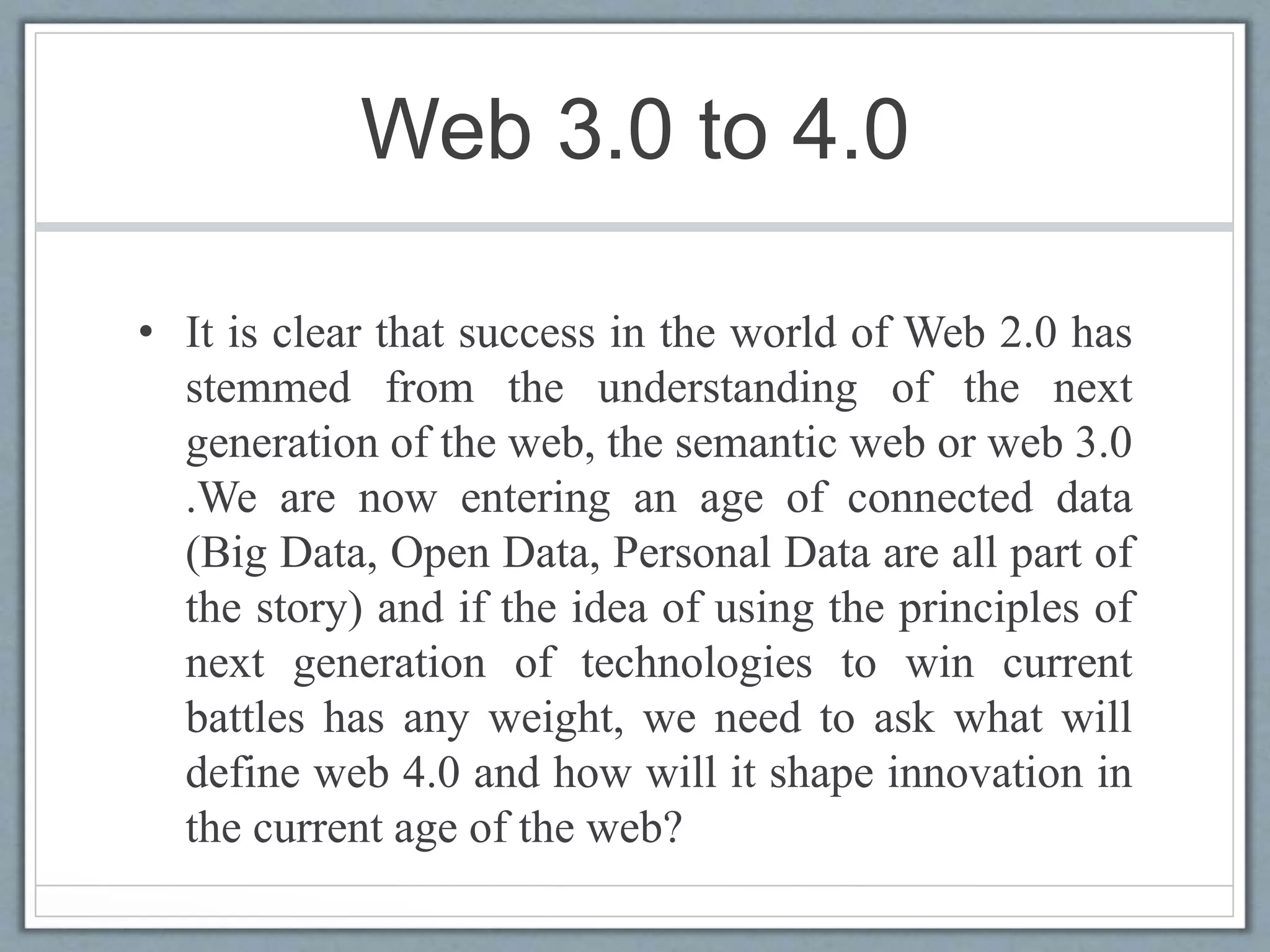Web 3.0 to 4.0
• It is clear that success in the world of Web 2.0 has
stemmed from the understanding of the next
generation of the web, the semantic web or web 3.0
.We are now entering an age of connected data
(Big Data, Open Data, Personal Data are all part of
the story) and if the idea of using the principles of
next generation of technologies to win current
battles has any weight, we need to ask what will
define web 4.0 and how will it shape innovation in
the current age of the web?
 