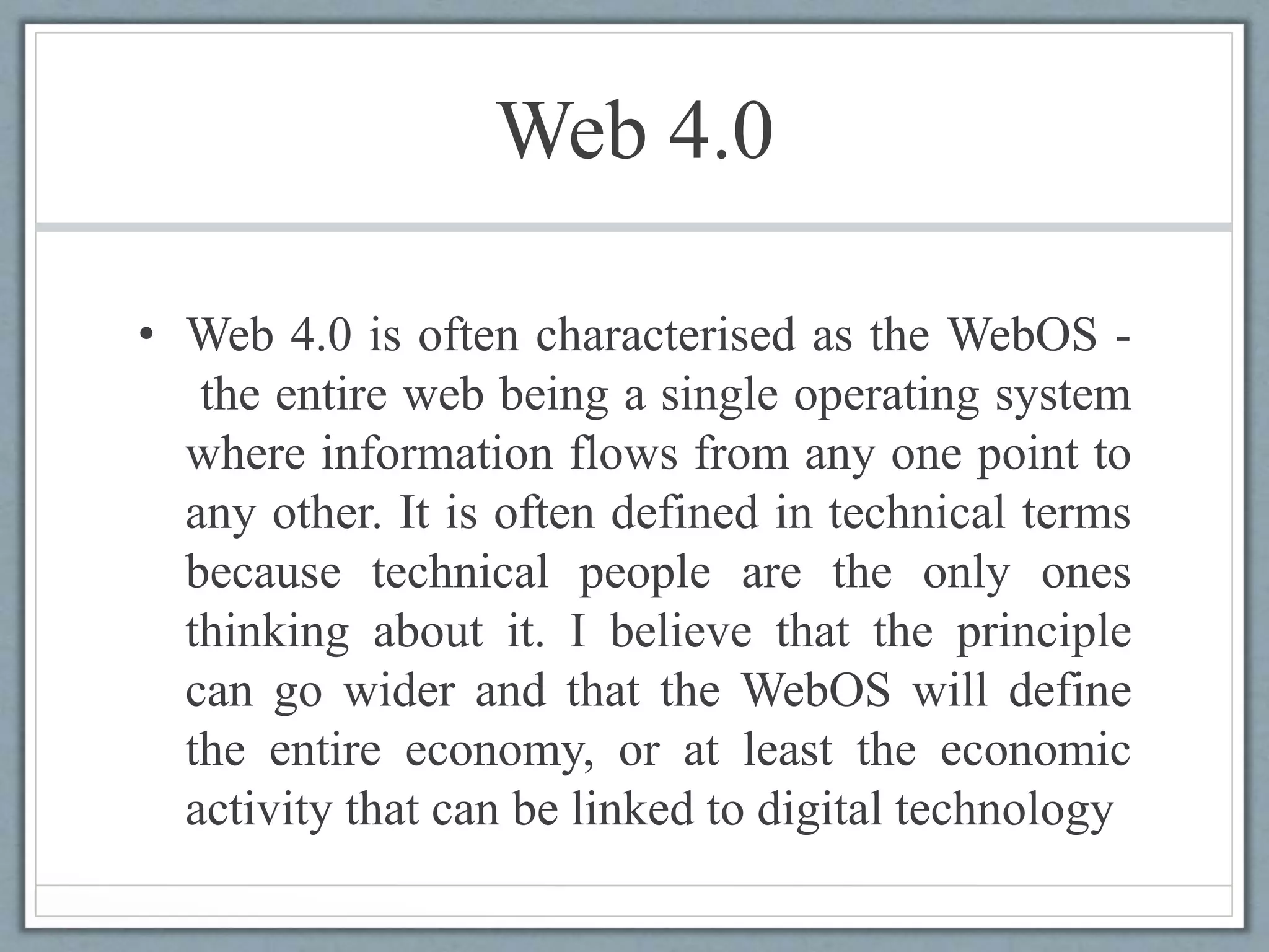 Web 4.0
• Web 4.0 is often characterised as the WebOS -
the entire web being a single operating system
where information flows from any one point to
any other. It is often defined in technical terms
because technical people are the only ones
thinking about it. I believe that the principle
can go wider and that the WebOS will define
the entire economy, or at least the economic
activity that can be linked to digital technology
 