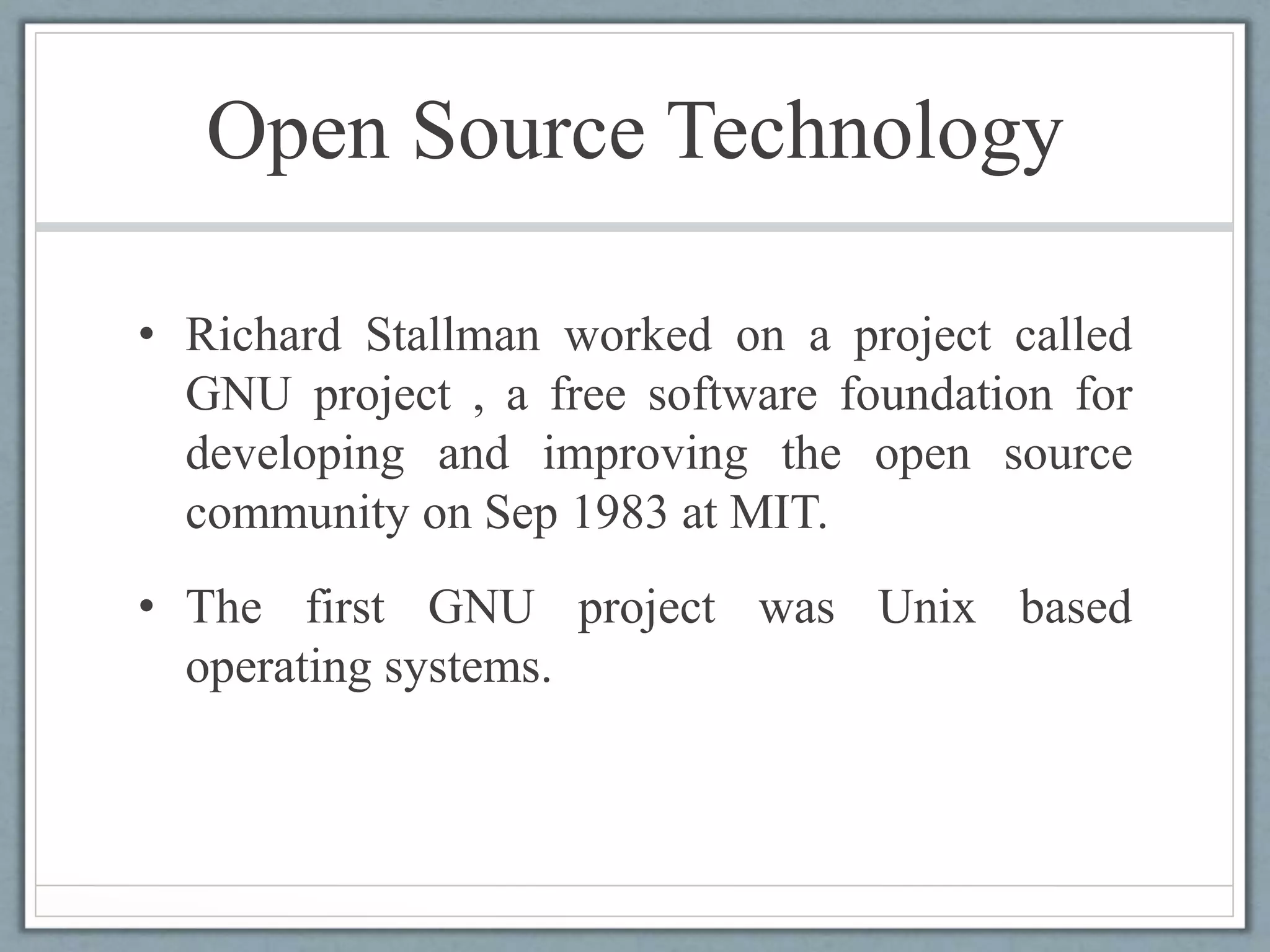 Open Source Technology
• Richard Stallman worked on a project called
GNU project , a free software foundation for
developing and improving the open source
community on Sep 1983 at MIT.
• The first GNU project was Unix based
operating systems.
 