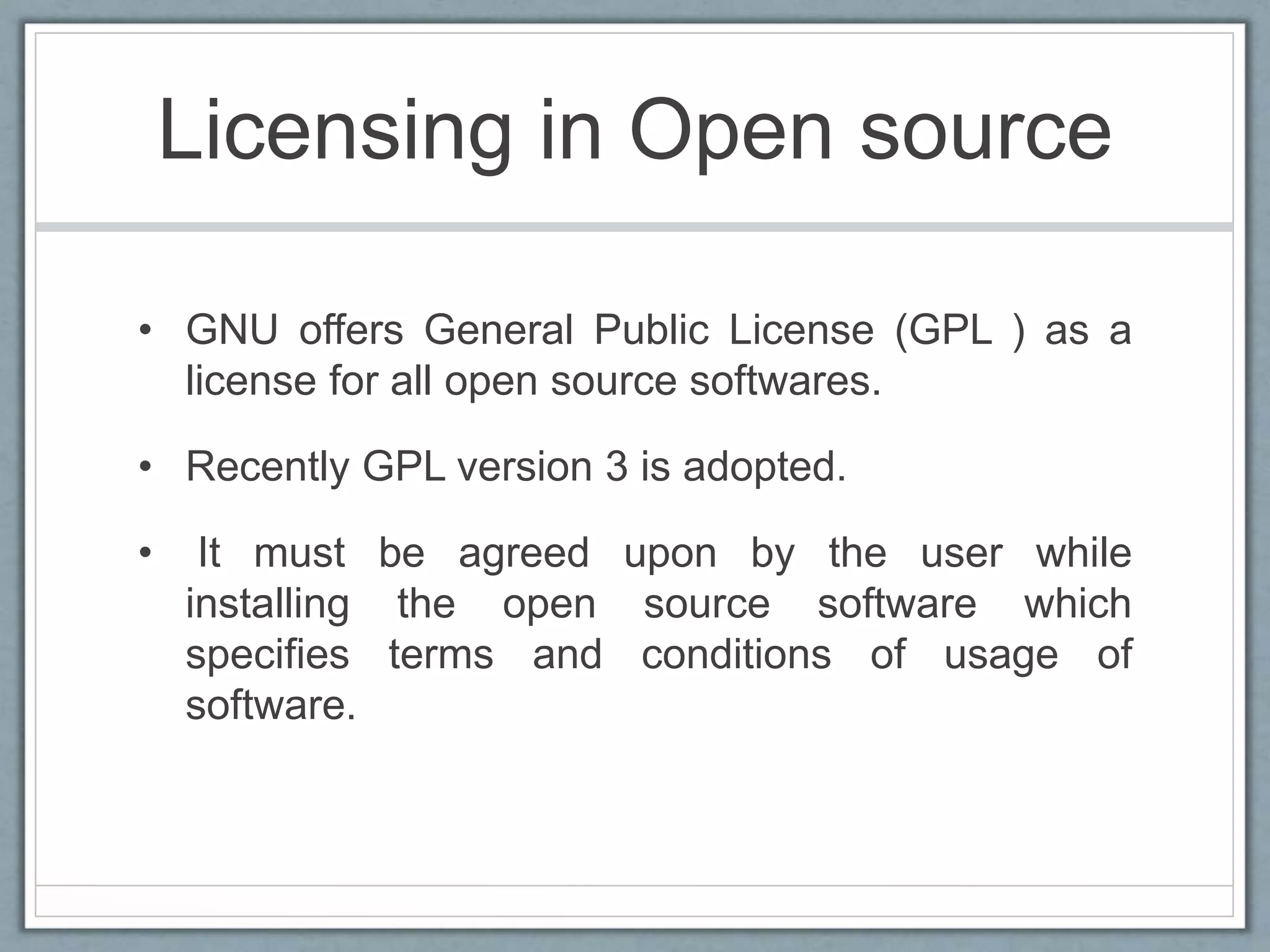Licensing in Open source
• GNU offers General Public License (GPL ) as a
license for all open source softwares.
• Recently GPL version 3 is adopted.
• It must be agreed upon by the user while
installing the open source software which
specifies terms and conditions of usage of
software.
 