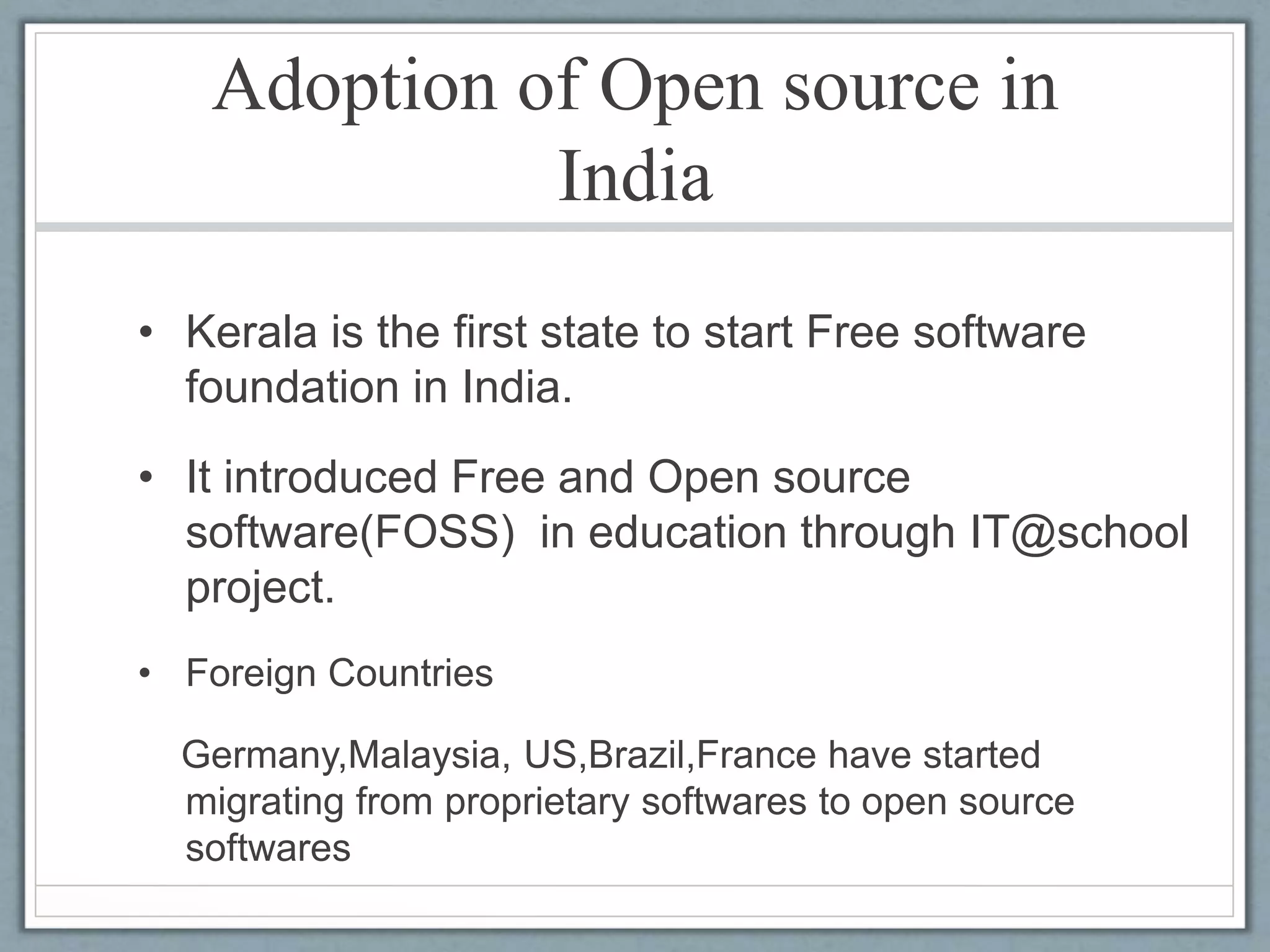 Adoption of Open source in
India
• Kerala is the first state to start Free software
foundation in India.
• It introduced Free and Open source
software(FOSS) in education through IT@school
project.
• Foreign Countries
Germany,Malaysia, US,Brazil,France have started
migrating from proprietary softwares to open source
softwares
 