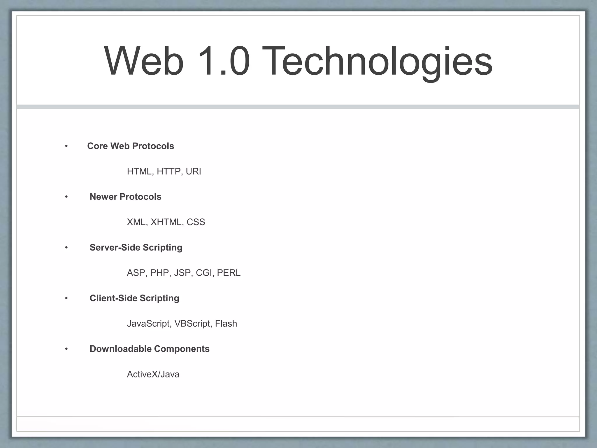 Web 1.0 Technologies
• Core Web Protocols
HTML, HTTP, URI
• Newer Protocols
XML, XHTML, CSS
• Server-Side Scripting
ASP, PHP, JSP, CGI, PERL
• Client-Side Scripting
JavaScript, VBScript, Flash
• Downloadable Components
ActiveX/Java
 