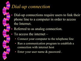 Dial-up connection
 Dial-up connections require users to link their
phone line to a computer in order to access
the Internet.
 Referred to as analog connection.
 To access the internet –
• Connect your computer to the telephone line
• Run a communication program to establish a
connection with internet host
• Enter your user name & password .
 