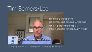 Tim Berners-Lee
웹은 정보를 찾기에 유용합니다.
웹은 인터넷을 효과적으로 사용할 수 있게 합니다.
세계는 더 잘 연결되어 있어야 합니다.
인류의 지식이 독점적 시스템에 종속되면 안됩니다.
2020년 5월, W3C AC 2020 회의에서 (COVID-19로 인한 서울 개최 취소 아쉬움)
 