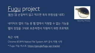 Fugu project
복어 (잘 손질하지 않고 먹으면 독의 위험성을 내포)
네이티브 앱의 기능 중 웹 앱에서 지원할 수 없는 기능을
웹의 장점을 그대로 보존하면서 지원하기 위한 프로젝트
최근 사례
Chrome 85부터 Native File System API 공식 지원 시작
* Fugu 기능 리스트: https://goo.gle/fugu-api-tracker
Security, Privacy
 
