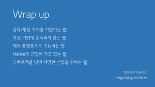 Wrap up
공유/평등 가치를 지향하는 웹
특정 기업에 종속되지 않는 웹
메타 플랫폼으로 기능하는 웹
Native에 근접해 가고 있는 웹
브라우저를 넘어 다양한 산업을 향하는 웹
발표자료 다운로드
https://bit.ly/39F8KDm
 