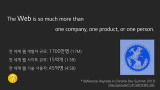 The Web is so much more than
one company, one product, or one person.
전 세계 웹 개발자 규모: 1700만명 (17M)
전 세계 웹 사이트 규모: 15억개 (1.5B)
전 세계 웹 기술 사용자: 45억명 (4.5B)
* Reference: Keynote in Chrome Dev Summit 2019
https://youtu.be/F1UP7wRCPH8?t=282
1
 