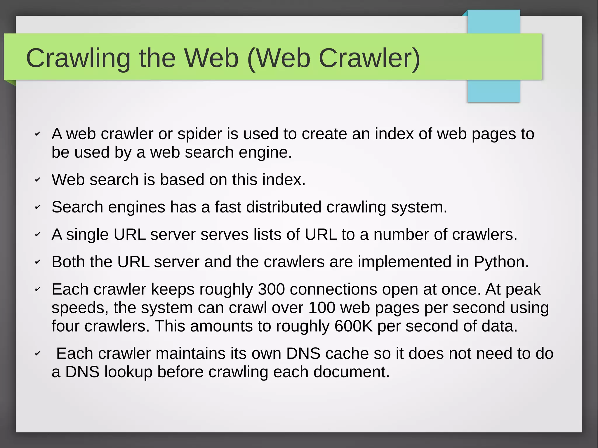 Crawling the Web (Web Crawler)
✔ A web crawler or spider is used to create an index of web pages to
be used by a web search engine.
✔ Web search is based on this index.
✔ Search engines has a fast distributed crawling system.
✔ A single URL server serves lists of URL to a number of crawlers.
✔ Both the URL server and the crawlers are implemented in Python.
✔ Each crawler keeps roughly 300 connections open at once. At peak
speeds, the system can crawl over 100 web pages per second using
four crawlers. This amounts to roughly 600K per second of data.
✔ Each crawler maintains its own DNS cache so it does not need to do
a DNS lookup before crawling each document.
 