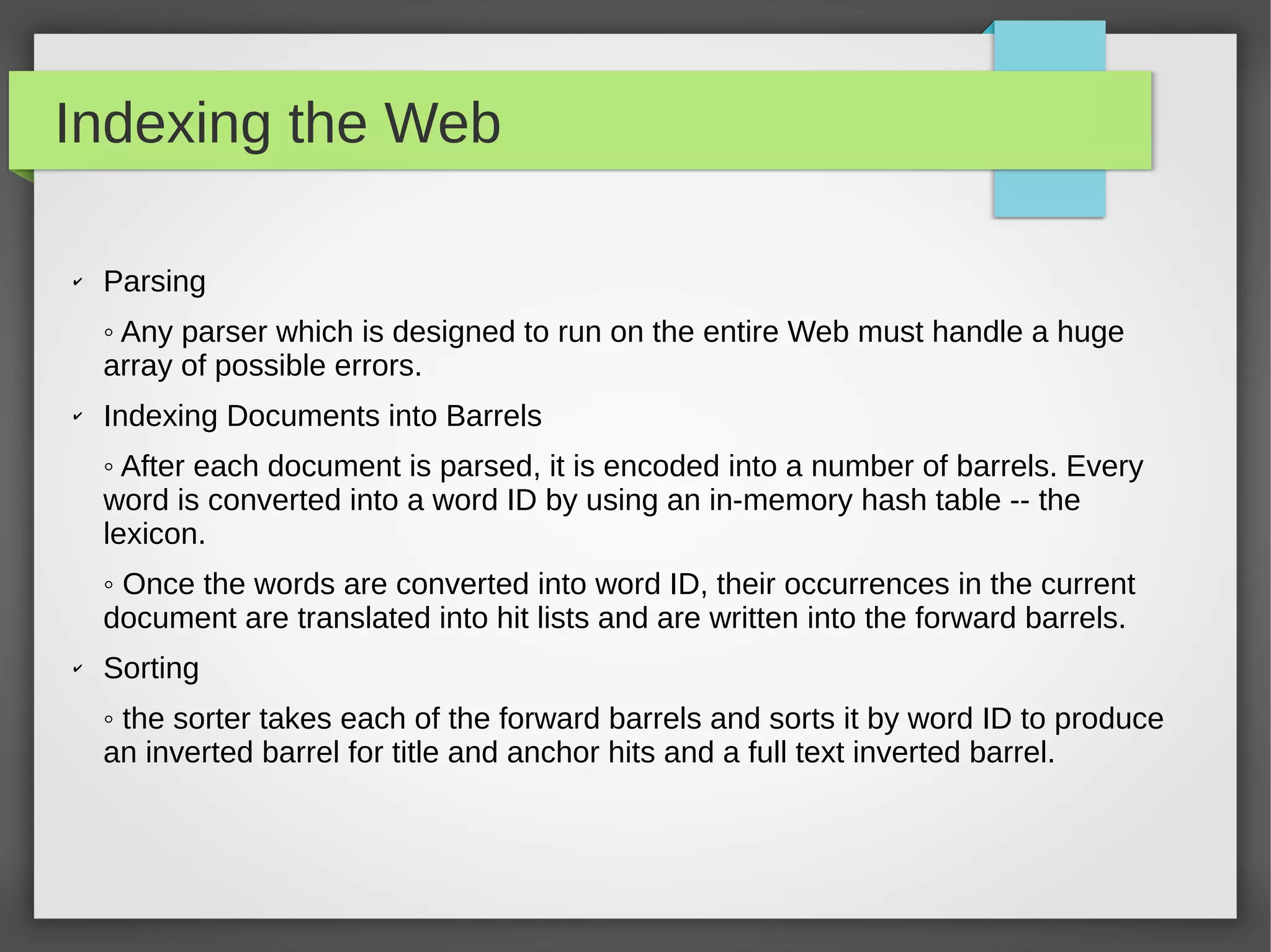 Indexing the Web
✔ Parsing
◦ Any parser which is designed to run on the entire Web must handle a huge
array of possible errors.
✔
Indexing Documents into Barrels
◦ After each document is parsed, it is encoded into a number of barrels. Every
word is converted into a word ID by using an in-memory hash table -- the
lexicon.
◦ Once the words are converted into word ID, their occurrences in the current
document are translated into hit lists and are written into the forward barrels.
✔ Sorting
◦ the sorter takes each of the forward barrels and sorts it by word ID to produce
an inverted barrel for title and anchor hits and a full text inverted barrel.
 