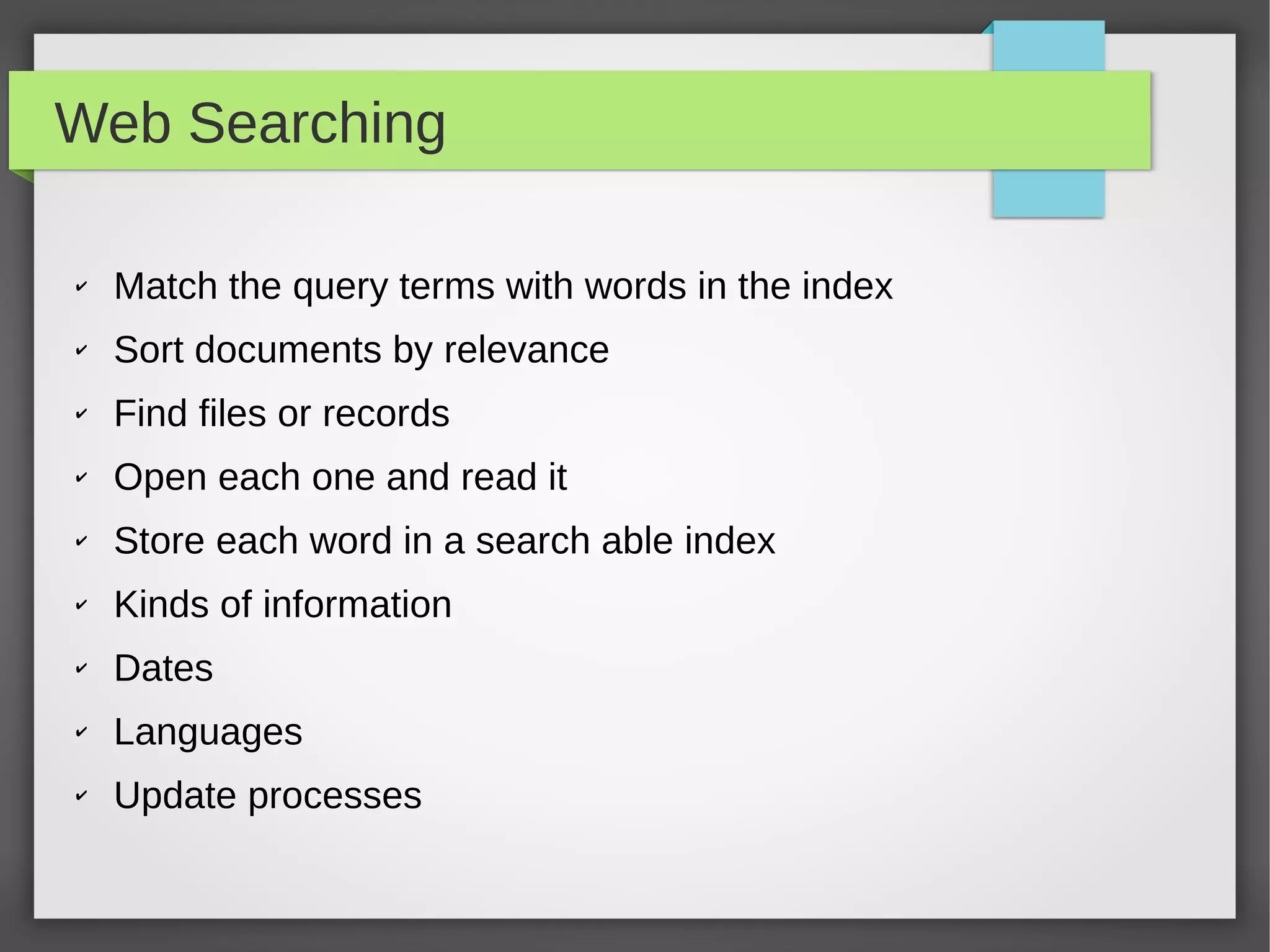 Web Searching
✔ Match the query terms with words in the index
✔ Sort documents by relevance
✔ Find files or records
✔ Open each one and read it
✔ Store each word in a search able index
✔ Kinds of information
✔ Dates
✔ Languages
✔ Update processes
 