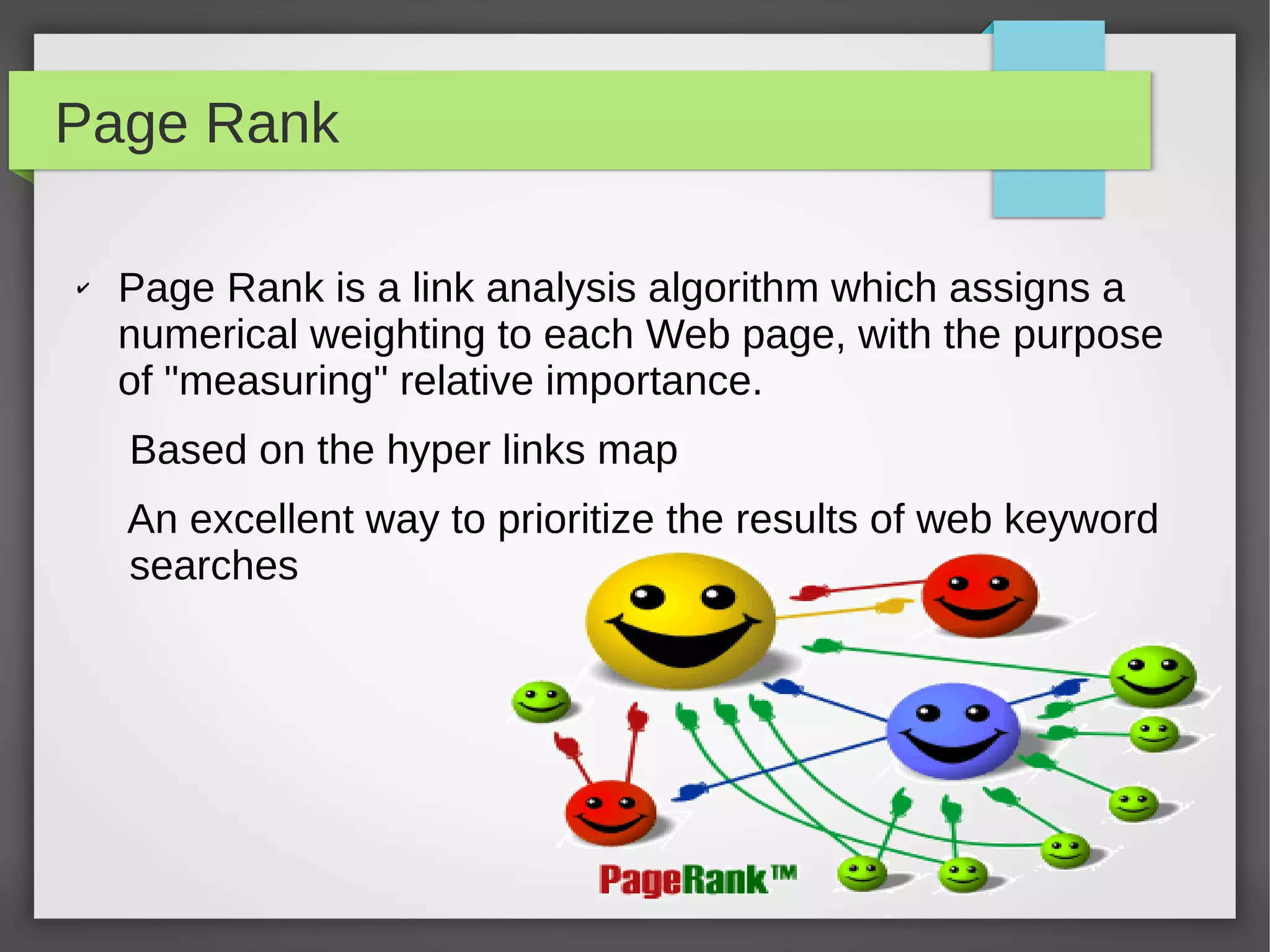 Page Rank
✔ Page Rank is a link analysis algorithm which assigns a
numerical weighting to each Web page, with the purpose
of "measuring" relative importance.
Based on the hyper links map
An excellent way to prioritize the results of web keyword
searches
 