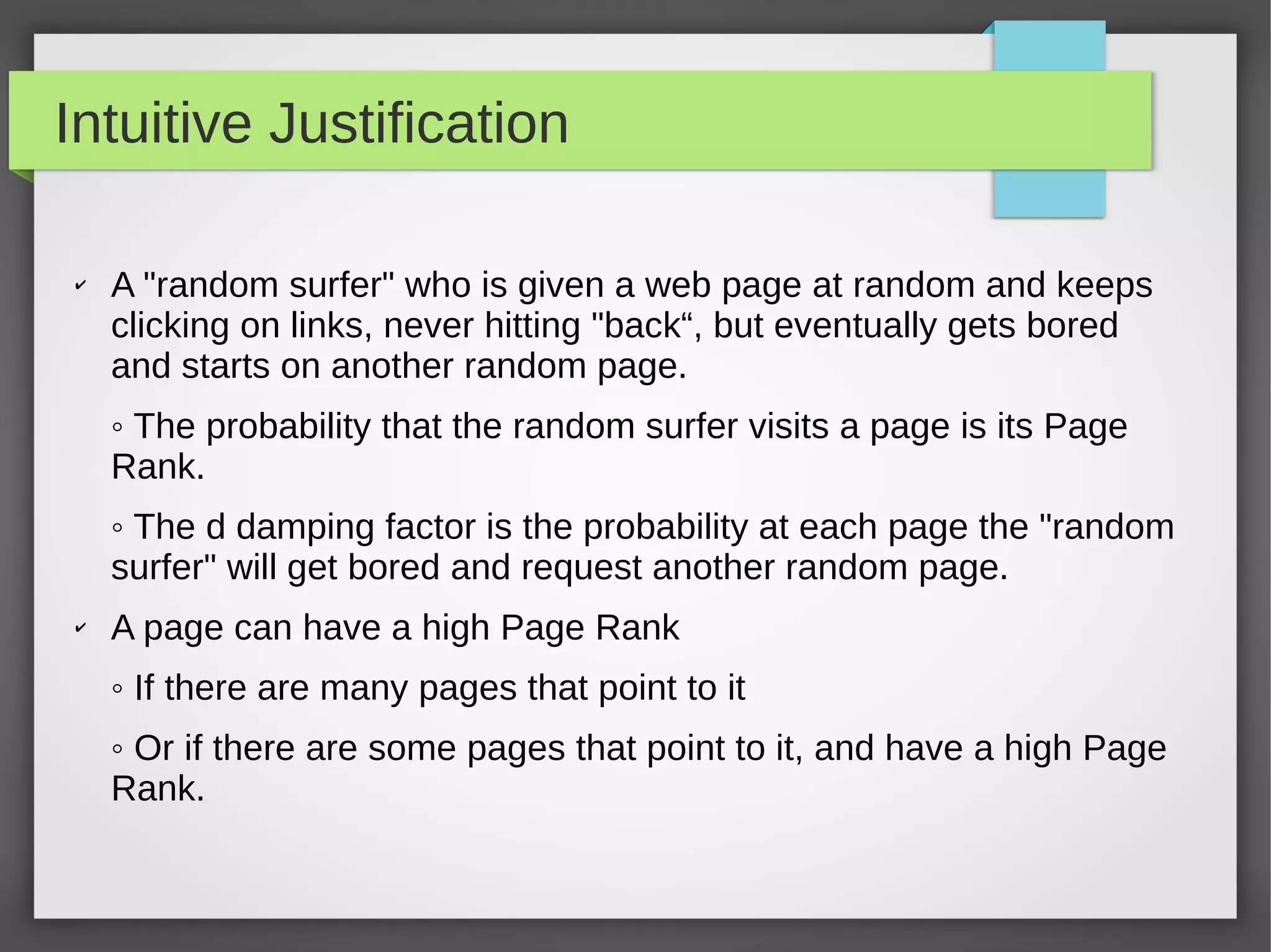 Intuitive Justification
✔ A "random surfer" who is given a web page at random and keeps
clicking on links, never hitting "back“, but eventually gets bored
and starts on another random page.
◦ The probability that the random surfer visits a page is its Page
Rank.
◦ The d damping factor is the probability at each page the "random
surfer" will get bored and request another random page.
✔ A page can have a high Page Rank
◦ If there are many pages that point to it
◦ Or if there are some pages that point to it, and have a high Page
Rank.
 
