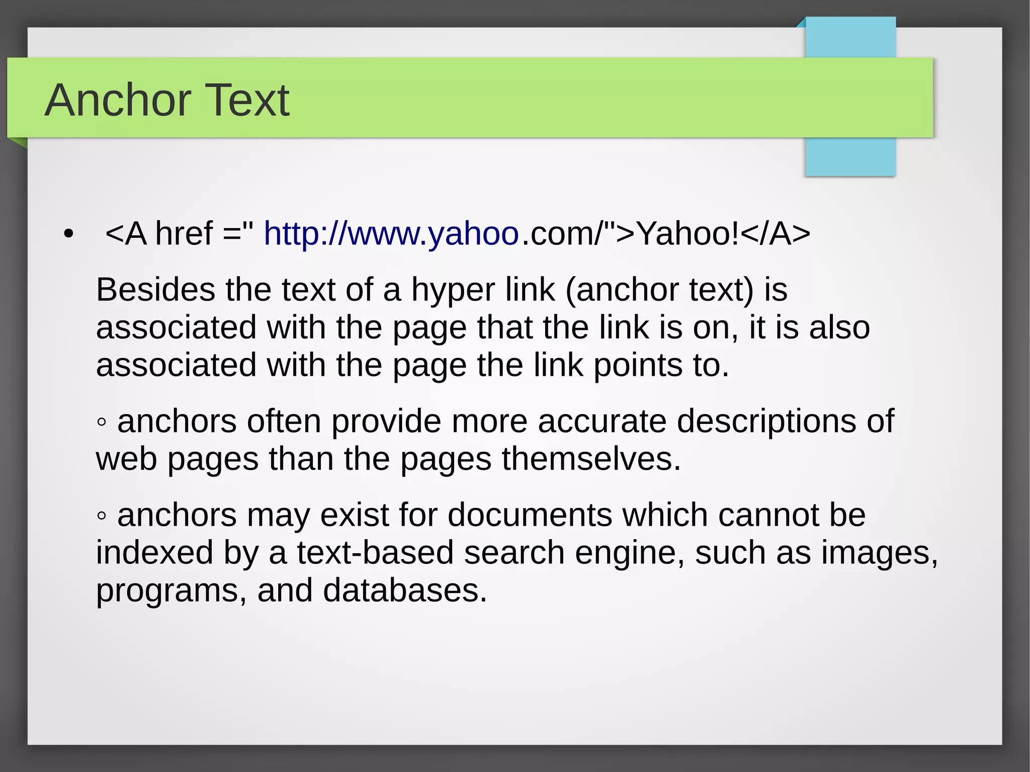 Anchor Text
● <A href =" http://www.yahoo.com/">Yahoo!</A>
Besides the text of a hyper link (anchor text) is
associated with the page that the link is on, it is also
associated with the page the link points to.
◦ anchors often provide more accurate descriptions of
web pages than the pages themselves.
◦ anchors may exist for documents which cannot be
indexed by a text-based search engine, such as images,
programs, and databases.
 