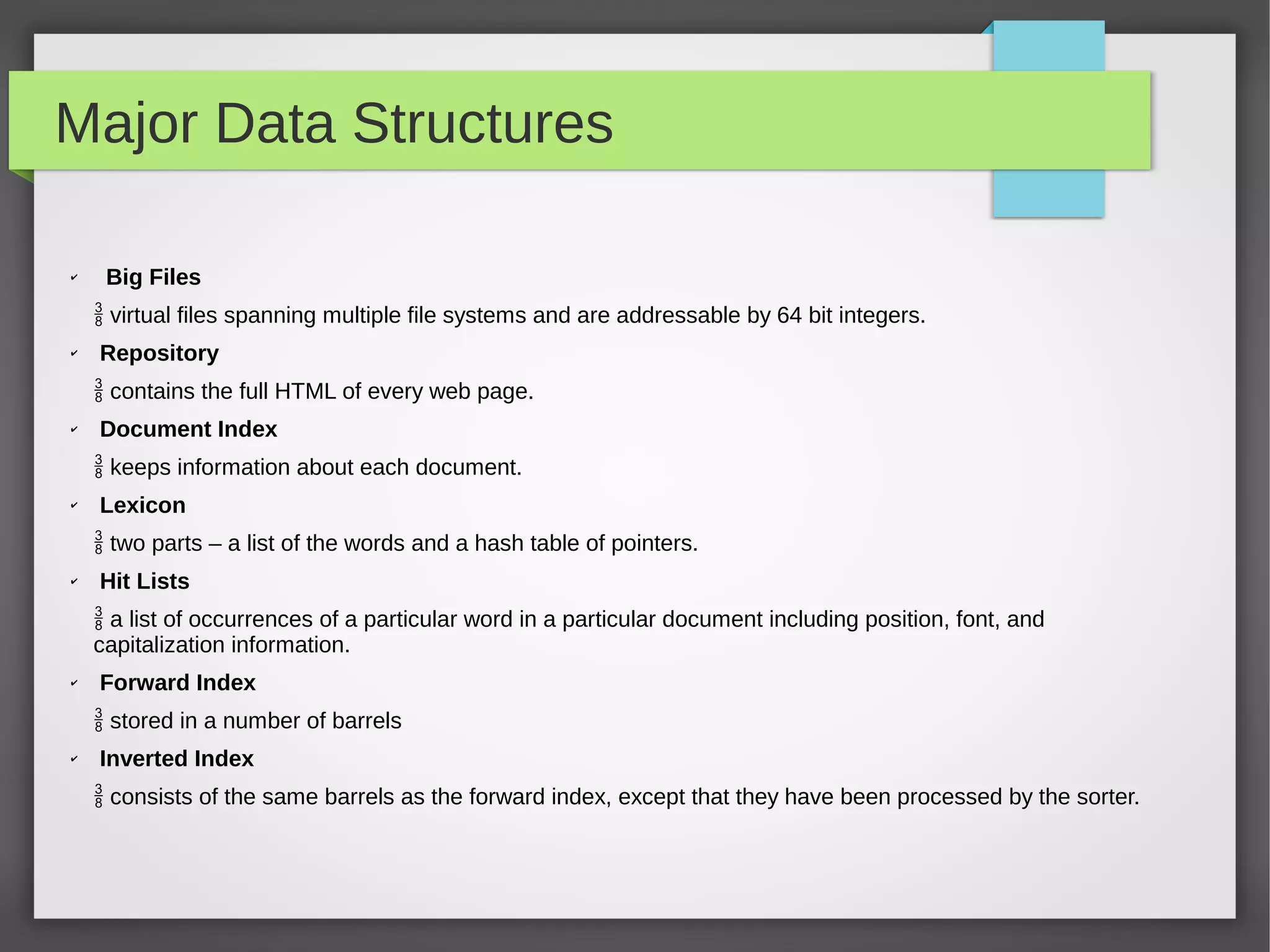 Major Data Structures
✔
Big Files
 virtual files spanning multiple file systems and are addressable by 64 bit integers.
✔ Repository
 contains the full HTML of every web page.
✔ Document Index
 keeps information about each document.
✔
Lexicon
 two parts – a list of the words and a hash table of pointers.
✔
Hit Lists
 a list of occurrences of a particular word in a particular document including position, font, and
capitalization information.
✔
Forward Index
 stored in a number of barrels
✔
Inverted Index
 consists of the same barrels as the forward index, except that they have been processed by the sorter.
 