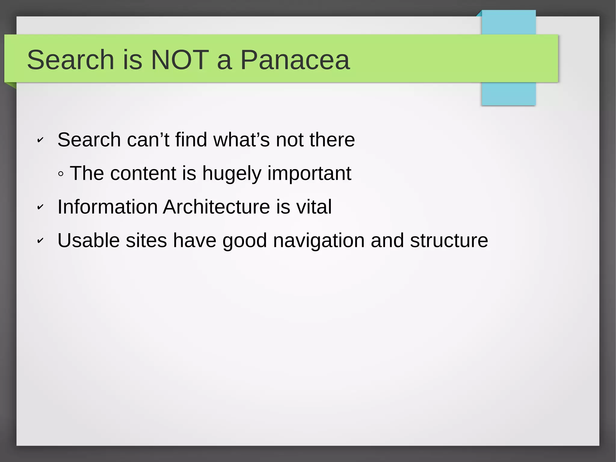 Search is NOT a Panacea
✔ Search can’t find what’s not there
◦ The content is hugely important
✔ Information Architecture is vital
✔ Usable sites have good navigation and structure
 