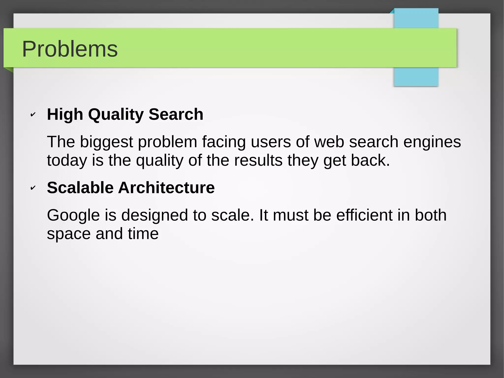 Problems
✔ High Quality Search
The biggest problem facing users of web search engines
today is the quality of the results they get back.
✔ Scalable Architecture
Google is designed to scale. It must be efficient in both
space and time
 