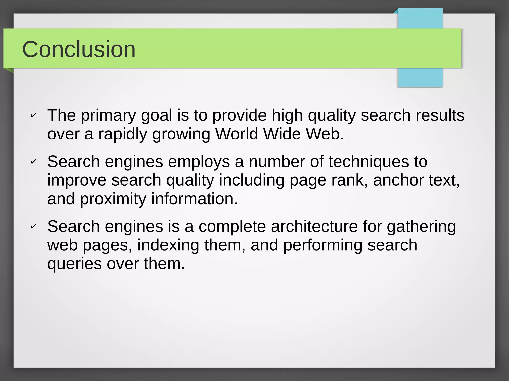 Conclusion
✔ The primary goal is to provide high quality search results
over a rapidly growing World Wide Web.
✔ Search engines employs a number of techniques to
improve search quality including page rank, anchor text,
and proximity information.
✔ Search engines is a complete architecture for gathering
web pages, indexing them, and performing search
queries over them.
 