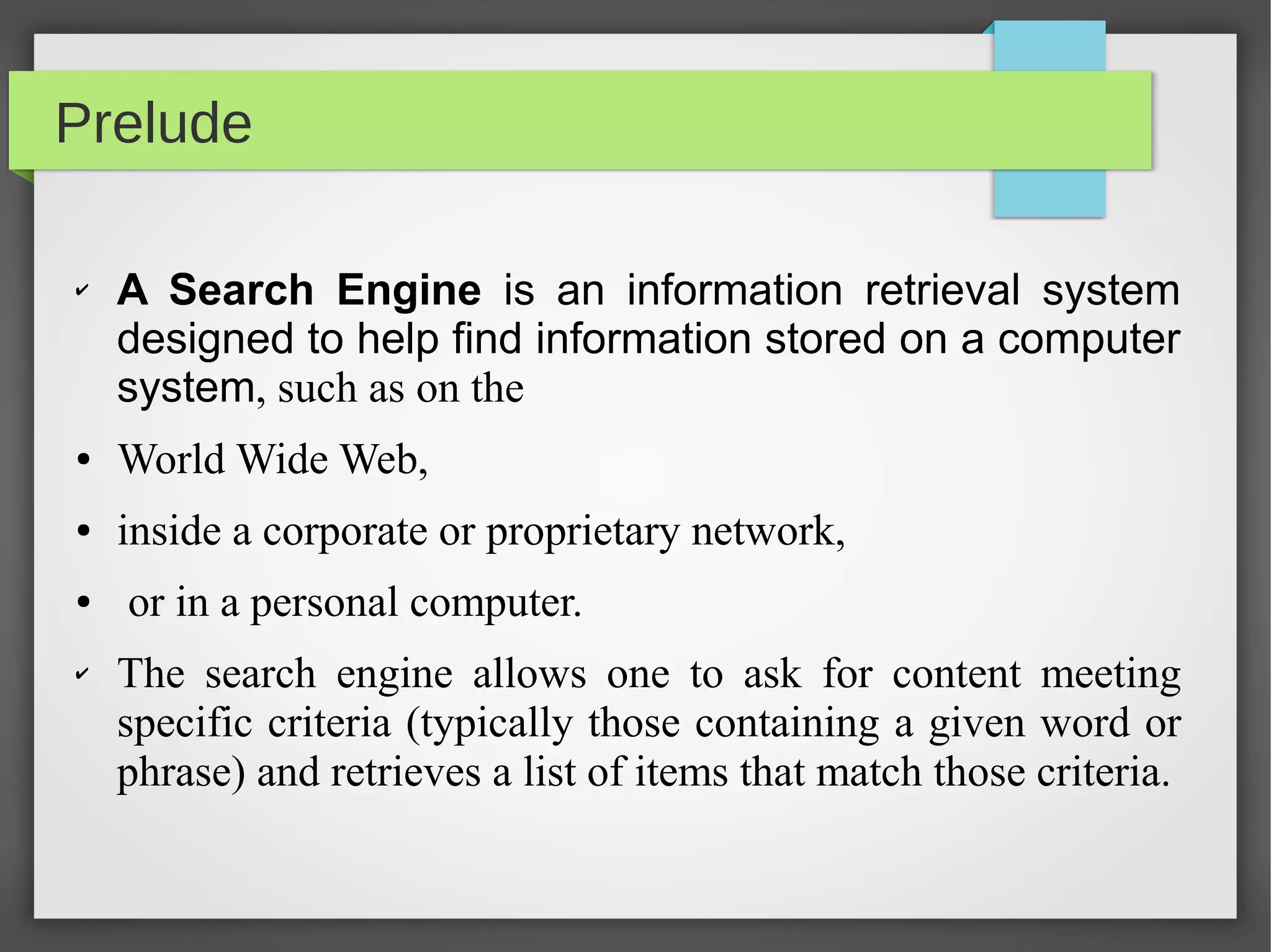 Prelude
✔ A Search Engine is an information retrieval system
designed to help find information stored on a computer
system, such as on the
● World Wide Web,
● inside a corporate or proprietary network,
● or in a personal computer.
✔ The search engine allows one to ask for content meeting
specific criteria (typically those containing a given word or
phrase) and retrieves a list of items that match those criteria.
 