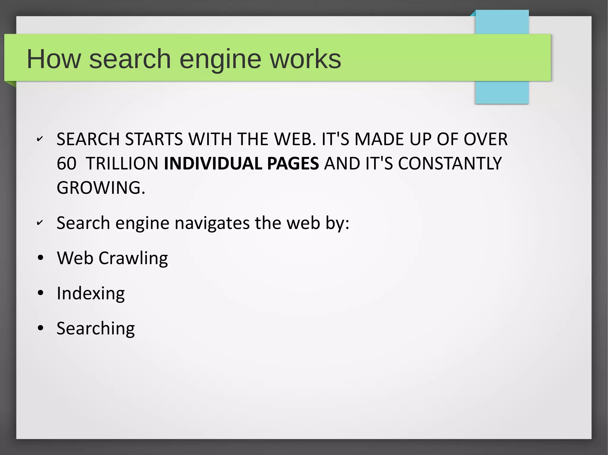 How search engine works
✔ SEARCH STARTS WITH THE WEB. IT'S MADE UP OF OVER
60  TRILLION INDIVIDUAL PAGES AND IT'S CONSTANTLY
GROWING.
✔ Search engine navigates the web by:
● Web Crawling
● Indexing
● Searching
 