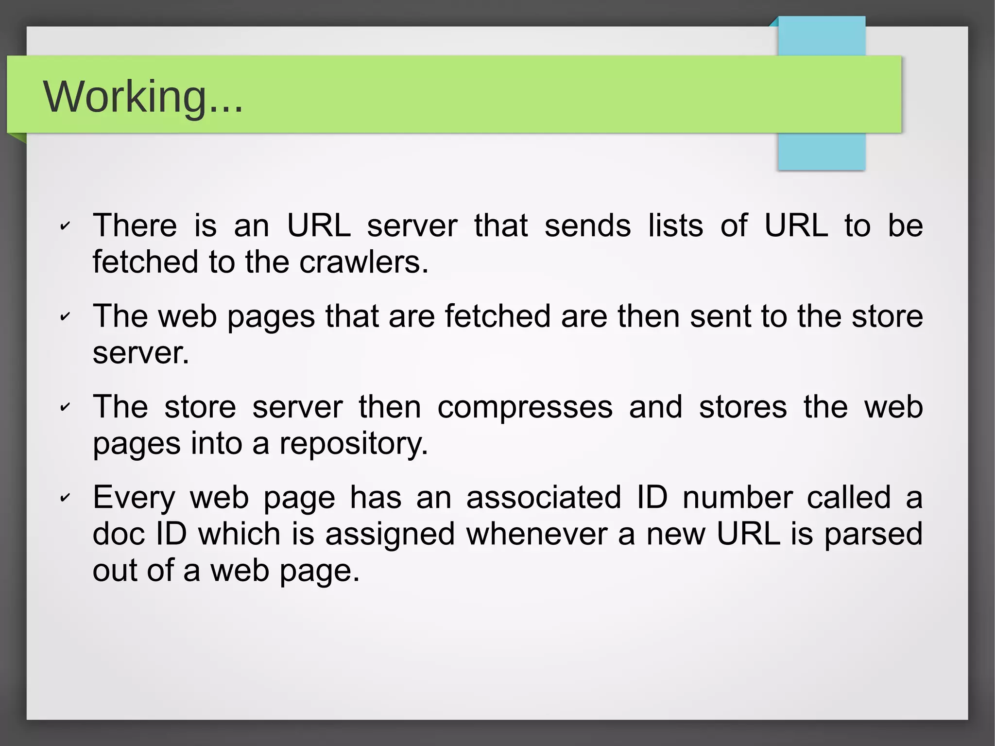 Working...
✔ There is an URL server that sends lists of URL to be
fetched to the crawlers.
✔ The web pages that are fetched are then sent to the store
server.
✔ The store server then compresses and stores the web
pages into a repository.
✔ Every web page has an associated ID number called a
doc ID which is assigned whenever a new URL is parsed
out of a web page.
 