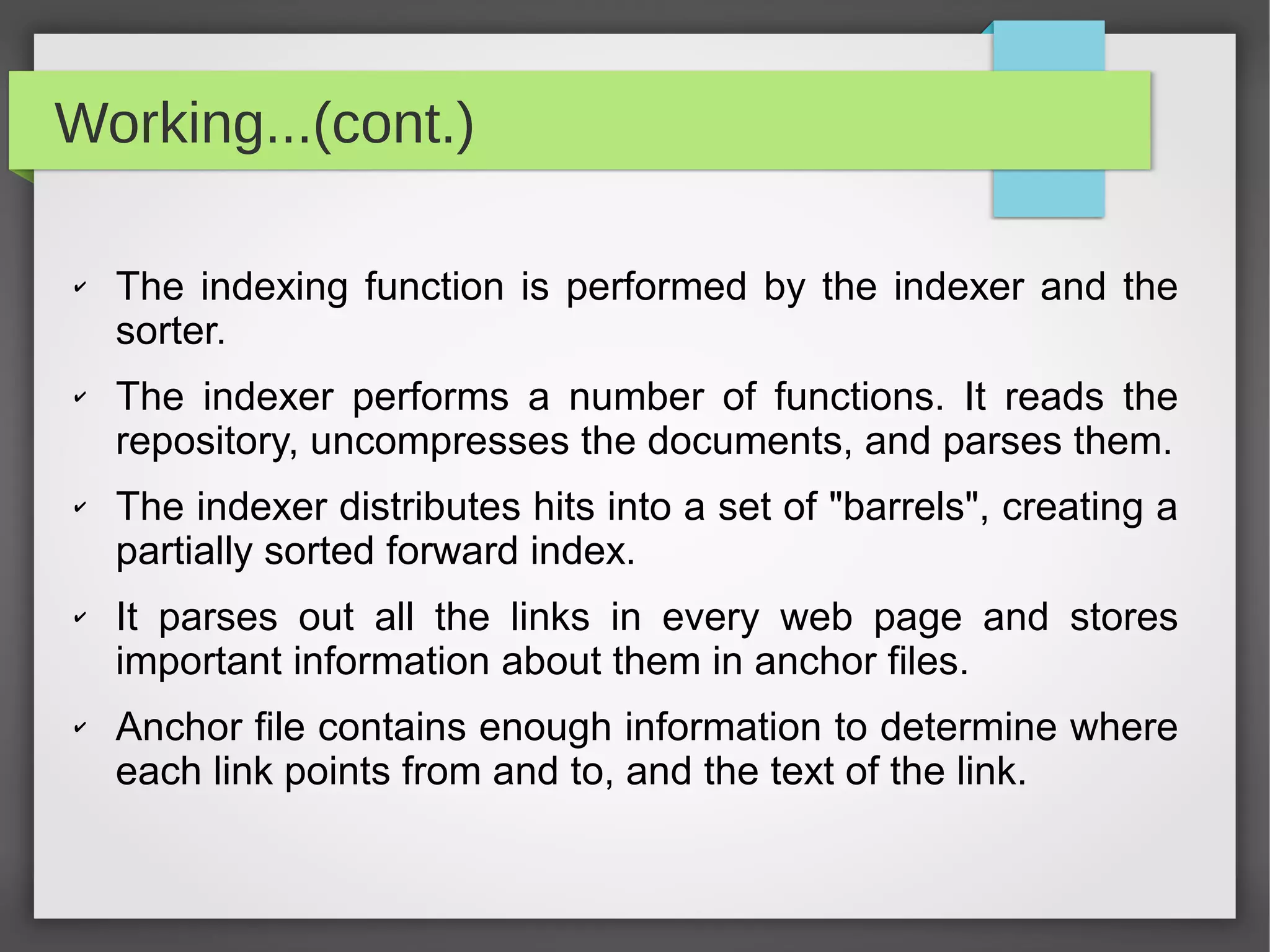 Working...(cont.)
✔ The indexing function is performed by the indexer and the
sorter.
✔ The indexer performs a number of functions. It reads the
repository, uncompresses the documents, and parses them.
✔ The indexer distributes hits into a set of "barrels", creating a
partially sorted forward index.
✔ It parses out all the links in every web page and stores
important information about them in anchor files.
✔ Anchor file contains enough information to determine where
each link points from and to, and the text of the link.
 