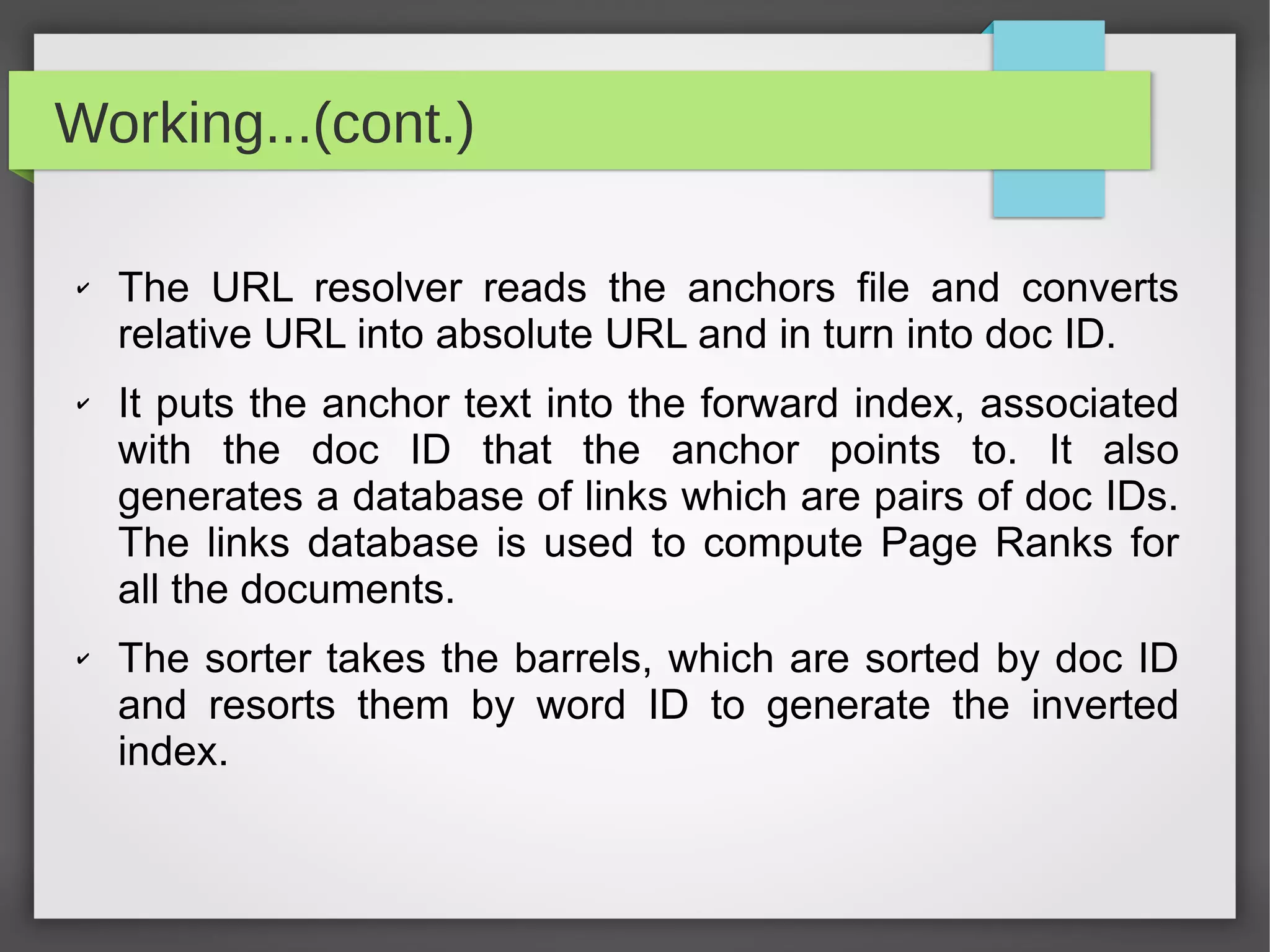 Working...(cont.)
✔ The URL resolver reads the anchors file and converts
relative URL into absolute URL and in turn into doc ID.
✔ It puts the anchor text into the forward index, associated
with the doc ID that the anchor points to. It also
generates a database of links which are pairs of doc IDs.
The links database is used to compute Page Ranks for
all the documents.
✔ The sorter takes the barrels, which are sorted by doc ID
and resorts them by word ID to generate the inverted
index.
 