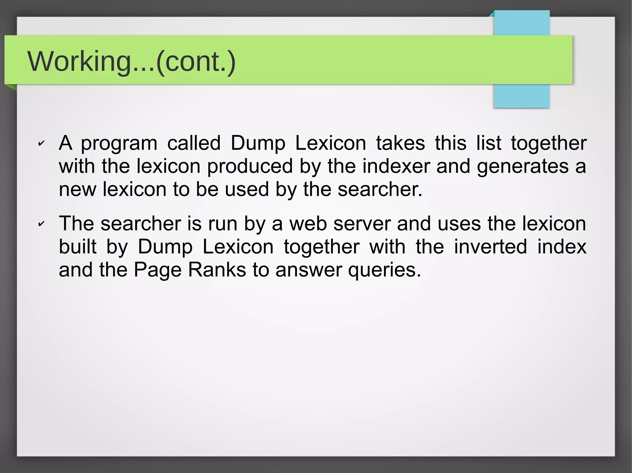 Working...(cont.)
✔ A program called Dump Lexicon takes this list together
with the lexicon produced by the indexer and generates a
new lexicon to be used by the searcher.
✔ The searcher is run by a web server and uses the lexicon
built by Dump Lexicon together with the inverted index
and the Page Ranks to answer queries.
 